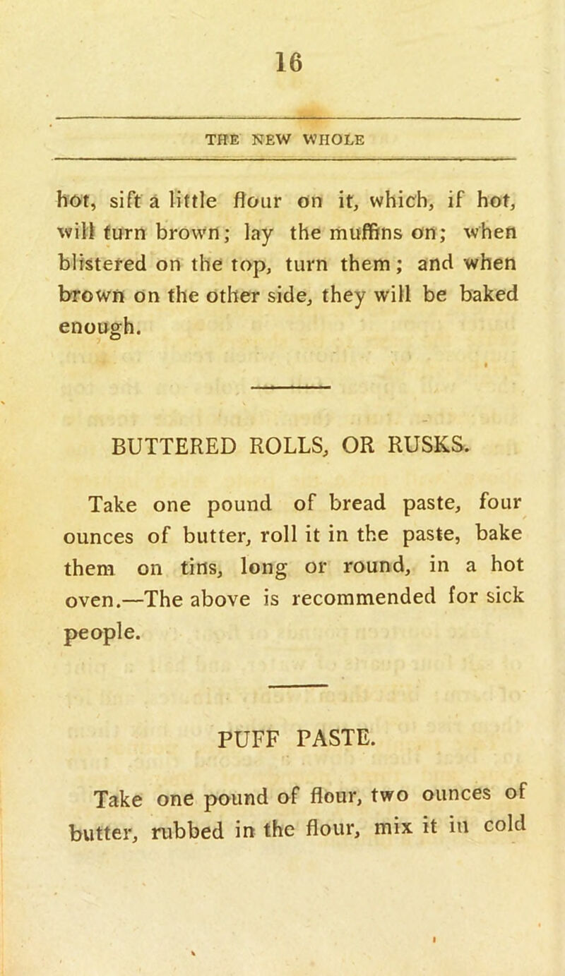 THE NEW WHOLE hot, sift a little flour on it, which, if hot, will turn brown; lay the muffins on; when blistered on the top, turn them; and when brown on the other side, they will be baked enough. BUTTERED ROLLS, OR RUSKS. Take one pound of bread paste, four ounces of butter, roll it in the paste, bake them on tins, long or round, in a hot oven.—The above is recommended for sick people. PUFF PASTE. Take one pound of flour, two ounces of butter, rubbed in the flour, mix it iu cold