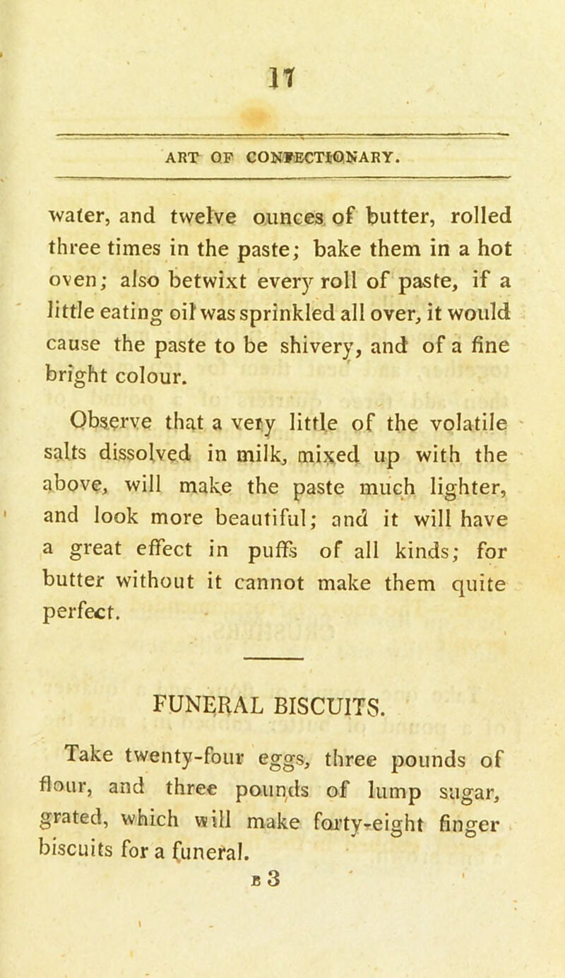 It ART QP CONFECTI-QNARY. water, and twelve oiiHGes, of butter, rolled three times in the paste; bake them in a hot oven; also betwixt every roll of paste, if a little eating oil was sprinkled all over, it would cause the paste to be shivery, and of a fine bright colour. Observe that a vety little of the volatile ' salts dissolved in milk, mijsed up with the above, will make the paste much lighter, and look more beautiful; and it will have a great effect in puffs of all kinds; for butter without it cannot make them quite perfect. FUNERAL BISCUITS. Take twenty-four eggs, three pounds of flour, and three poiiqds of lump sugar, grated, which will make foi’ty-eight finger biscuits for a funeral. b3