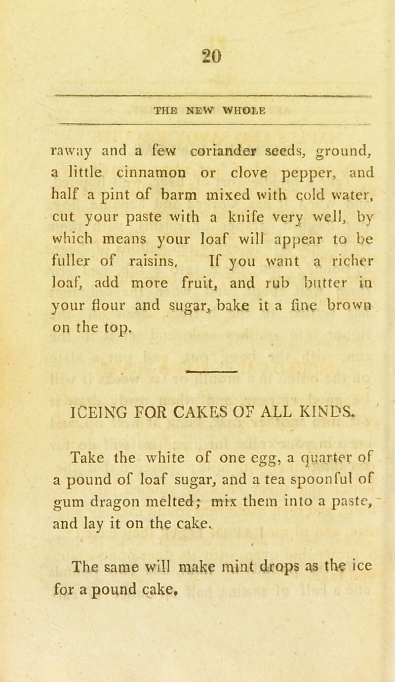 THE NEW WHOLE raway and a few coriander seeds, ground, a little cinnamon or clove pepper, and half a pint of barm mixed with cold water, cut your paste with a knife very well, by which means your loaf will appear to be fuller of raisins. If you want a richer loaf, add more fruit, and rub butter in your flour and sugar, bake it a fine brown on the top. ICEING FOR CAKES OF ALL KINDS. Take the white of one egg, a quarter of a pound of loaf sugar, and a tea spoonful of gum dragon melted; mix them into a paste, and lay it on the cake. t The same will make mint drops as the ice for a pound cake.
