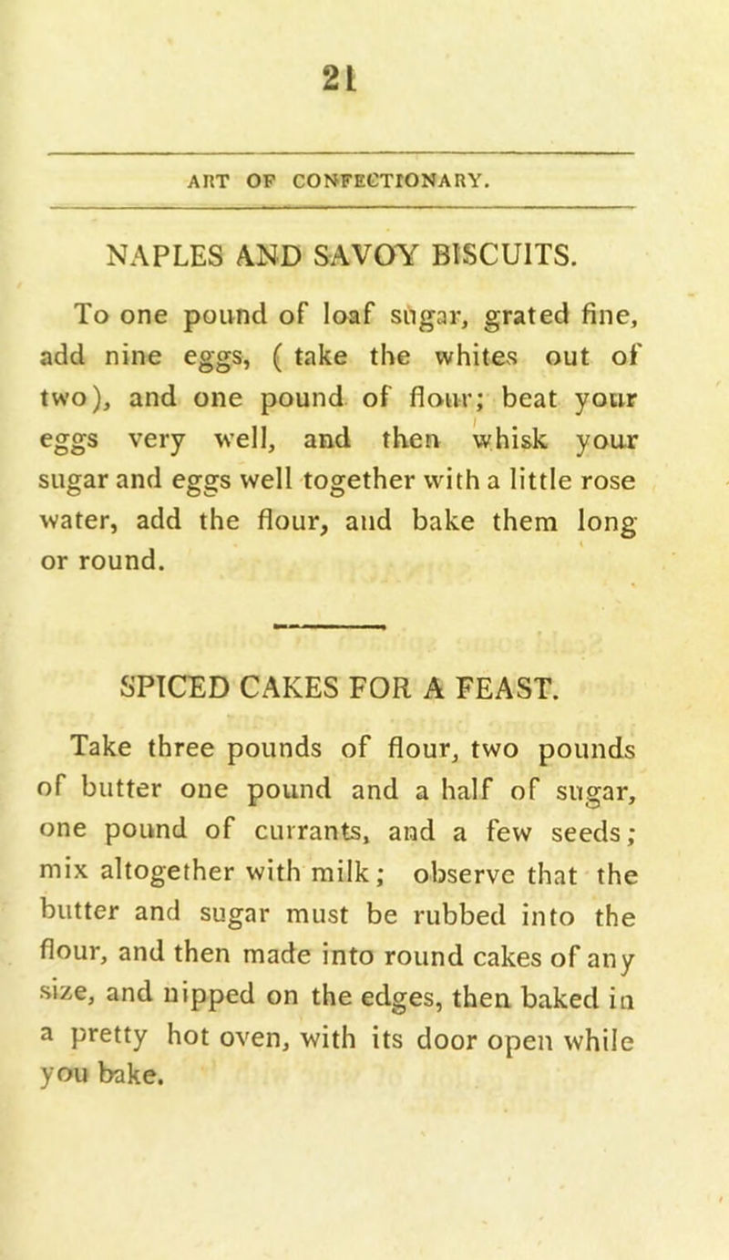 ART OP CONFECTIONARY. NAPLES AND SAVOY BISCUITS. To one pound of loaf sngar, grated fine, add nine eggs, ( take the whites out of two), and one pound of flour; beat your eggs very well, and then whisk your sugar and eggs well together with a little rose water, add the flour, and bake them long or round. SPICED CAKES FOR A FEAST. Take three pounds of flour, two pounds of butter one pound and a half of sugar, one pound of currants, and a few seeds; mix altogether with milk; observe that the butter and sugar must be rubbed into the flour, and then made into round cakes of any size, and nipped on the edges, then baked in a pretty hot oven, with its door open while you bake.