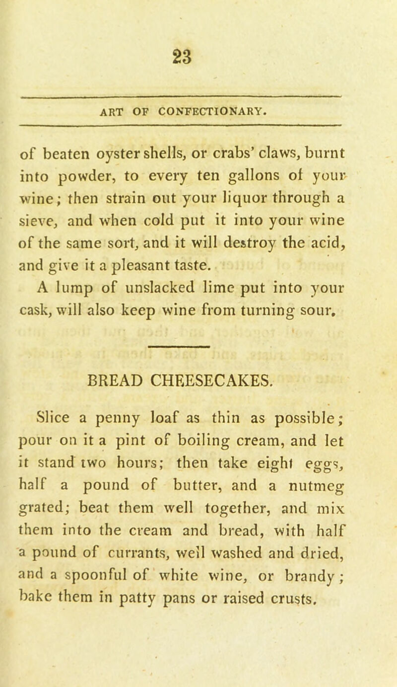 ART OF CONFECTIONARY. of beaten oyster shells, or crabs’ claws, burnt into powder, to every ten gallons of your wine; then strain out your liquor through a sieve, and when cold put it into your wine of the same sort, and it will destroy the acid, and give it a pleasant taste. A lump of unslacked lime put into your cask, will also keep wine from turning sour. BREAD CHEESECAKES. Slice a penny loaf as thin as possible; pour on it a pint of boiling cream, and let it stand two hours; then take eight eggs, half a pound of butter, and a nutmeg grated; beat them well together, and mix them into the cream and bread, with half a pound of currants, well washed and dried, and a spoonful of white wine, or brandy; bake them in patty pans or raised crusts.