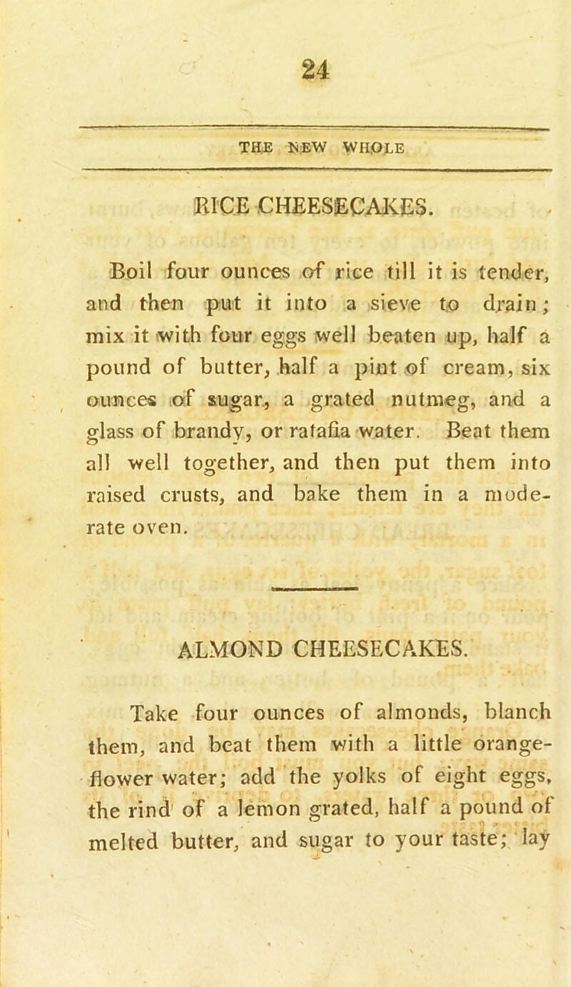 TEE K;EW WII.OJLE BICE.CHEESECAKES. Boil four ounces of rice till it is ten<3er, and then put it into a sieve to drain; mix it with four eggs well beaten up, half a pound of butter, half a pint of cream, six ounces of sugar., a grated nutmeg, and a glass of brandy, or ratafia water. Beat them all well together, and then put them into raised crusts, and bake them in a mode- rate oven. ALMOND CHEESECAKES. Take four ounces of almonds, blanch them, and beat them with a little orange- flower water; add the yolks of eight eggs, the rind' of a lemon grated, half a pound of melted butter, and sugar to your taste; lay