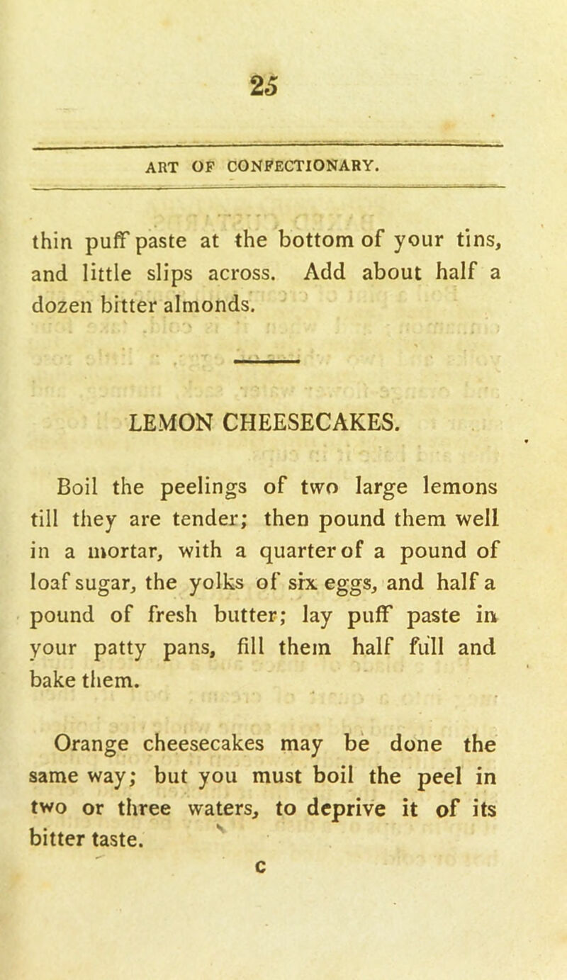 26 ART OF CONFECTIONARY. thin puff paste at the bottom of your tins, and little slips across. Add about half a dozen bitter almonds. LEMON CHEESECAKES. Boil the peelings of two large lemons till they are tender; then pound them well in a mortar, with a quarter of a pound of loaf sugar, the yolks of srx eggs, and half a pound of fresh butter; lay puff paste in your patty pans, fill them half full and bake them. Orange cheesecakes may be done the same way; but you must boil the peel in two or three waters, to deprive it of its bitter taste. c
