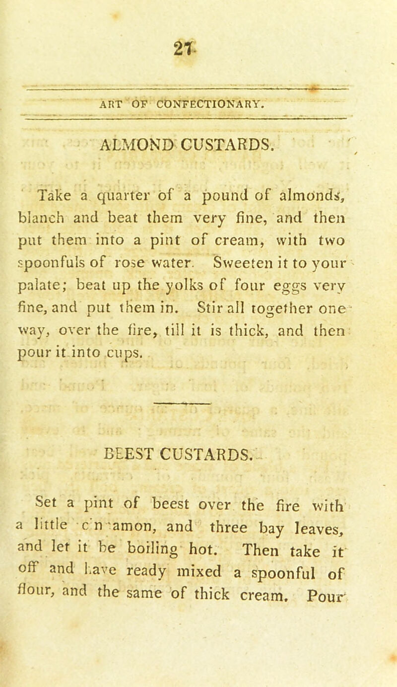 21 ART OF CONFECTIONARY. ALMOND CUSTARDS. Take a quarter of a pound of almonds, blanch and beat them very fine, and then put them into a pint of cream, with two spoonfuls of rose water. Sweeten it to your palate; beat up the yolks of four eggs very fine, and put them in. Stir all together one way, over the fire, till it is thick, and then pour it into cups. BLEST CUSTARDS. Set a pint of beest over the fire with a little c n'amon, and three bay leaves, and let it be boiling hot. Then take off and l.ave ready mixed a spoonful of flour, and the same of thick cream. Pour