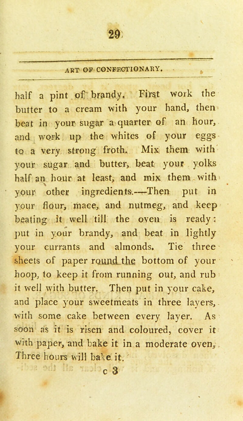 29: ART OP CONFEGITONARY. half a pint of'brandy, Fir^t work the butter to a cream with your hand, then> beat in your sugar a quarter of an hour, and work up the whites of your eggs to a very, strong froth» Mix them with your sugar and butter, beat your yolks half an hour at least, and mix them with* \ your other ingredients.—Then put in your flour, mace, and nutmeg, and keep beating it well till the oven is ready: j)Ut in your brandy, and beat in lightly your currants and almonds. Tie three sheets of paper rquird- the bottom of your hoop, to keep it from running out, and rub it well with butter. Then put in your cake, and place your sweetmeats in three layers, with some cake between every layer. As soon as it is risen and coloured, cover it with paper, and bake it in a moderate oven,. Three hours will bake it,' c 3