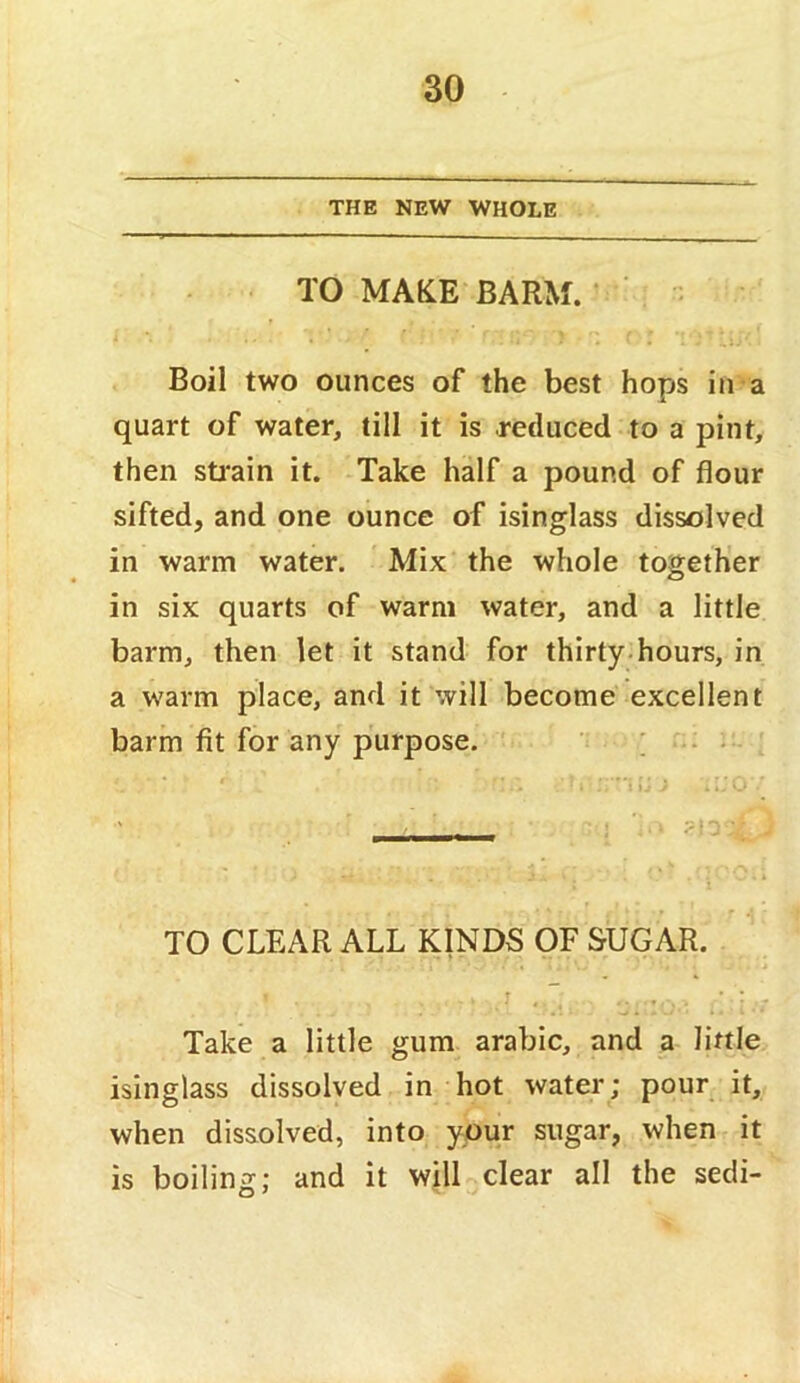 THE NEW WHOLE TO MAKE BARM. * ' Boil two ounces of the best hops in a quart of water, till it is reduced to a pint, then sti'ain it. Take half a pound of flour sifted, and one ounce of isinglass dissolved in warm water. Mix the whole together in six quarts of warm water, and a little barm, then let it stand for thirty.hours, in a warm place, and it will become excellent barm fit for any purpose. ; : . - TO CLEAR ALL KINDS OF SUGAR. Take a little gum arabic, and a little isinglass dissolved in hot water; pour it, when dissolved, into your sugar, when it is boiling; and it will clear all the secli-