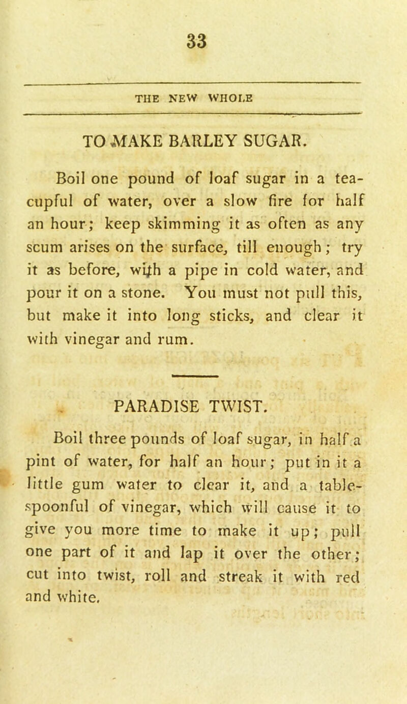 THE NEW WHOLE TO MAKE BARLEY SUGAR. Boil one pound of loaf sugar in a tea- cupful of water, over a slow fire for half an hour; keep skimming it as often as any scum arises on the surface, till enough; try it as before, wi^h a pipe in cold water, and pour it on a stone. You must not pull this, but make it into long sticks, and clear it with vinegar and rum. PARADISE TWIST. Boil three pounds of loaf sugar, in half a pint of water, for half an hour; put in it a little gum water to clear it, and a table- spoonful of vinegar, which will cause it to give you more time to make it up; pull one part of it and lap it over the other; cut into twist, roll and streak it with red and white.