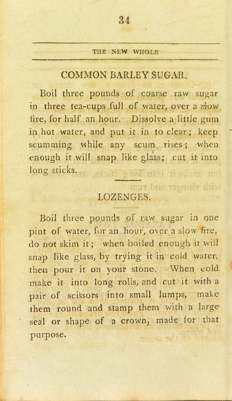 THE NEW WHOLE COMMON BARLEY SUGAR. Boil three pounds of coarse raw sugar in three tea-cups full of water, over a sk>w fire, for half an hour. Dissolve a little gum in hot water, and put it in to clear; keep scumming while any scum rises; when enough it will snap like glass; cut it into long sticks. LOZENGES. Boil three pounds of raw sugar in one pint of water, for an hour, over a slow fire, do not skim it; when boiled enough it will snap like glass, by trying it in cold water, then pour it on your stone. When cold make it into long rolls, and cut it with a pair of scissors into small lumps, make them round and stamp them with a large seal or shape of a crown, made for that purpose.