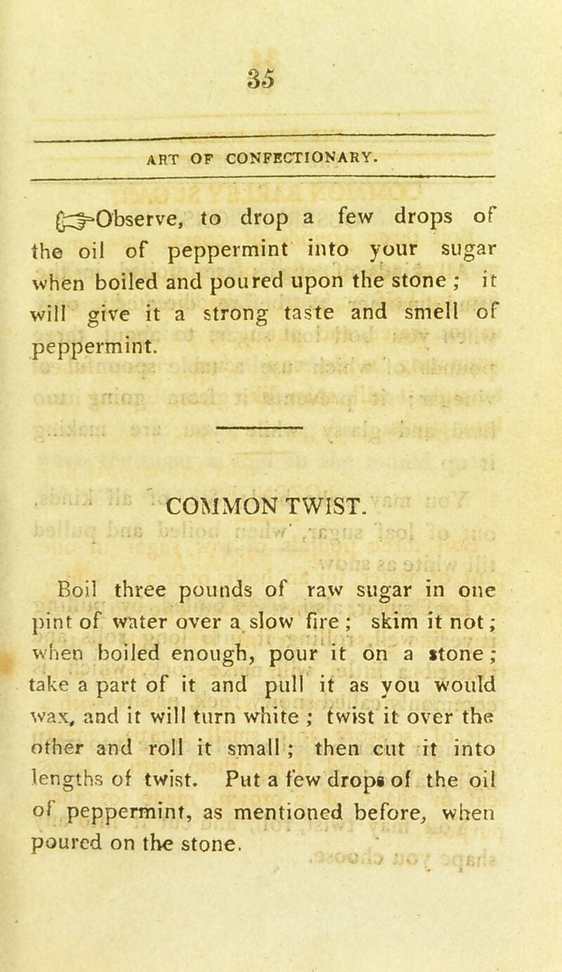 ART OF CONFECTIONARY. (^Observe, to drop a few drops of the oil of peppermint into your sugar when boiled and poured upon the stone ; it will give it a strong taste and smell of peppermint. COMMON TWIST. Boil three pounds of raw sugar in one pint of water over a slow fire ; skim it not; when boiled enough, pour it on a stone; take a part of it and pull it as you would wax, and it will turn white ; twist it over the other and roll it small ; then cut it into lengths of twist. Put a few drops of the oil of peppermint, as mentioned before, when poured on the stone.