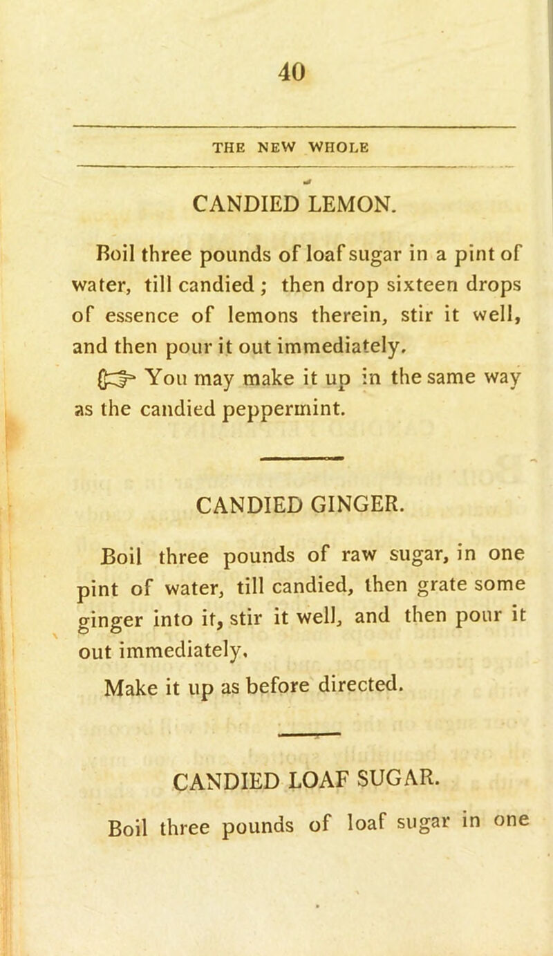 THE NEW WHOLE CANDIED LEMON. Roil three pounds of loaf sugar in a pint of water, till candied ; then drop sixteen drops of essence of lemons therein, stir it well, and then pour it out immediately. You may make it up in the same way as the candied peppermint. CANDIED GINGER. Boil three pounds of raw sugar, in one pint of water, till candied, then grate some ginger into it, stir it well, and then pour it out immediately. Make it up as before directed. CANDIED LOAF SUGAR. Boil three pounds of loaf sugar in one