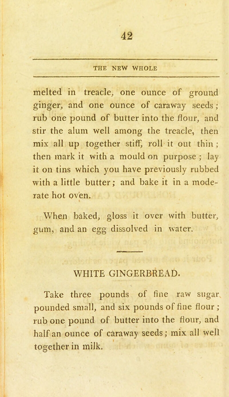 THE NEW WHOLE melted in treacle, one ounce of ground ginger, and one ounce of caraway seeds; rub one pound of butter into the flour, and stir the alum well among the treacle, then mix all up together stiff, roll it out thin; then mark it with a mould on purpose ; lay it on tins which you have previously rubbed with a little butter; and bake it in a mode- rate hot oven. I When baked, gloss it over with butter, gum, and an egg dissolved in water. WHITE GINGERBREAD. Take three pounds of fine raw sugar, pounded small, and six pounds of fine flour ; rub one pound of butter into the flour, and half an ounce of caraway seeds; mix all well I together in milk.