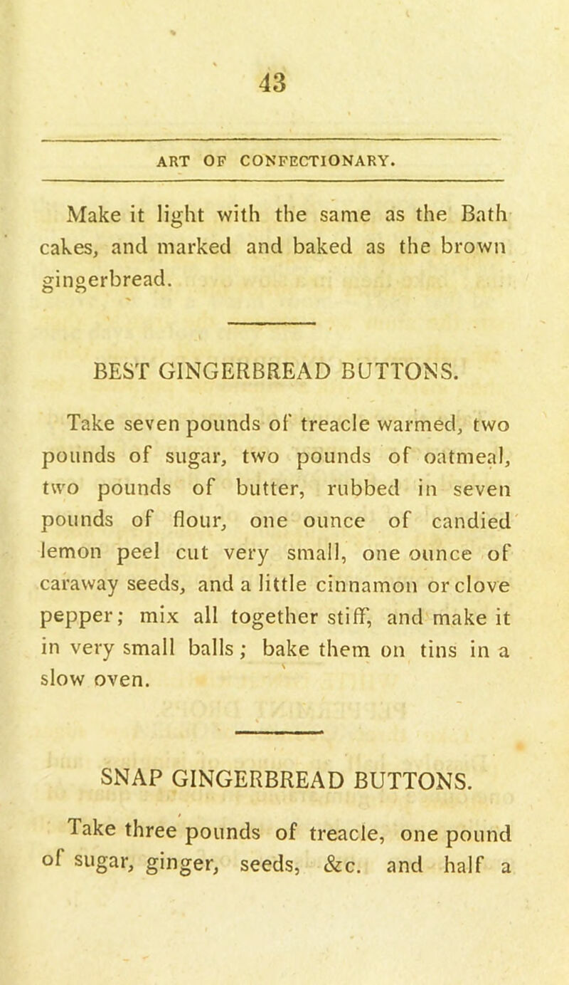 ART OF CONFECTIONARY. Make it light with the same as the Bath cakes, and marked and baked as the brown gingerbread. BEST GINGERBREAD BUTTONS. Take seven pounds of treacle warmed, two pounds of sugar, two pounds of oatmeal, two pounds of butter, rubbed in seven pounds of flour, one ounce of candied lemon peel cut very small, one ounce of caraway seeds, and a little cinnamon or clove pepper; mix all together stiff, and make it in very small balls; bake them on tins in a slow oven. SNAP GINGERBREAD BUTTONS. Take three pounds of treacle, one pound of sugar, ginger, seeds, &c. and half a