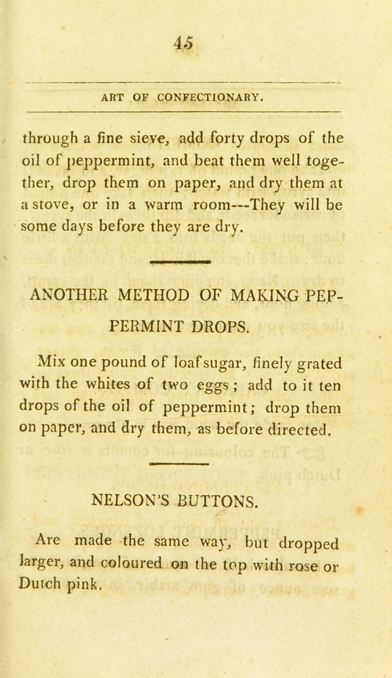 4S ART OF CONFECTIONARY. through a fine sieve, add forty drops of the oil of jieppermint, and beat them well toge- ther, drop them on paper, and dry them at a stove, or in a warm room—They will be ' some days before they are dry. ANOTHER METHOD OF MAKING PEP- PERMINT DROPS. Mix one pound of loaf sugar, finely grated with the whites of two eggs; add to it ten drops of the oil of peppermint; drop them on paper, and dry them, as before directed. NELSON’S BUTTONS. Are made the same way, but dropped larger, and coloured on the top with rose or Dutch pink.