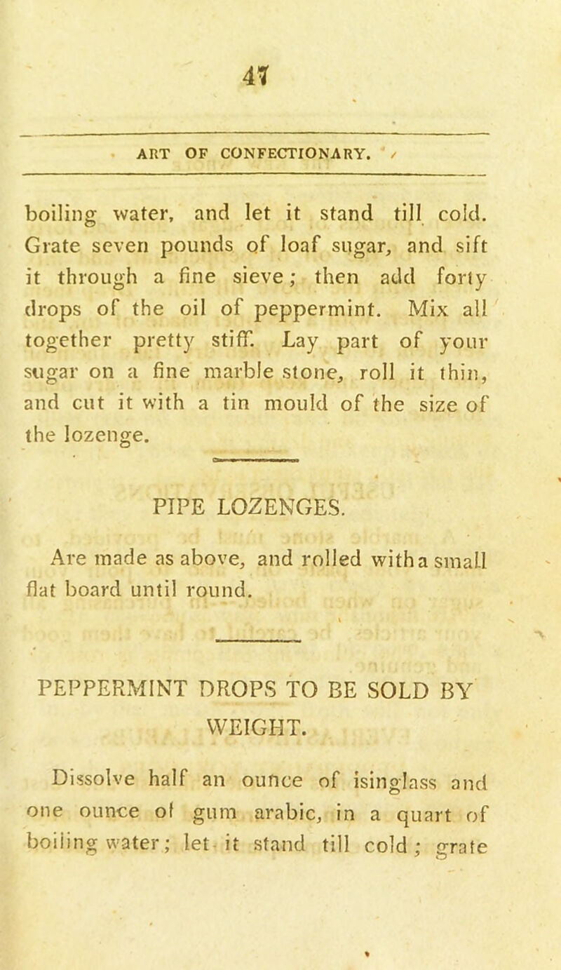 . ART OF CONFECTIONARY. / boiling water, and let it stand till cold. Grate seven pounds of loaf sugar, and sift it through a fine sieve; then add forty drops of the oil of peppermint. Mix all together pretty stiff. Lay part of your sugar on a fine marble stone, roll it thin, and cut it with a tin mould of the size of the lozenge. a I I PIPE LOZENGES. Are made as above, and rolled witha small flat board until round. PEPPERMINT DROPS TO BE SOLD BY WEIGHT. Dissolve half an ounce of isinglass and one ounce of gum arabic, in a quart of boiling w'ater; let it stand till cold: orate