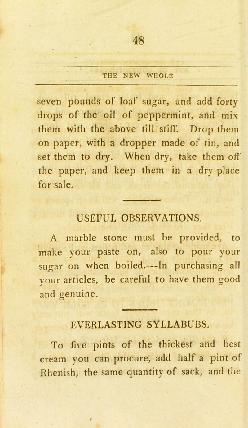 THE NEW WHOLE seven pounds of loaf sugar, and add forty drops of the oil of peppermint, and mix them with the above till stiff. Drop them on paper, with a dropper made of tin, and set them to dry. When dry, take them off the paper, and keep them in a dry place for sale. USEFUL OBSERVATIONS. A marble stone must be provided, to make your paste on, also to pour your sugar on when boiled.—In purchasing all your articles, be careful to have them good and genuine. EVERLASTING SYLLABUBS. To five pints of the thickest and best cream vou can procure, add half a pint of Rhenish, the same quantity of sack, and the 4