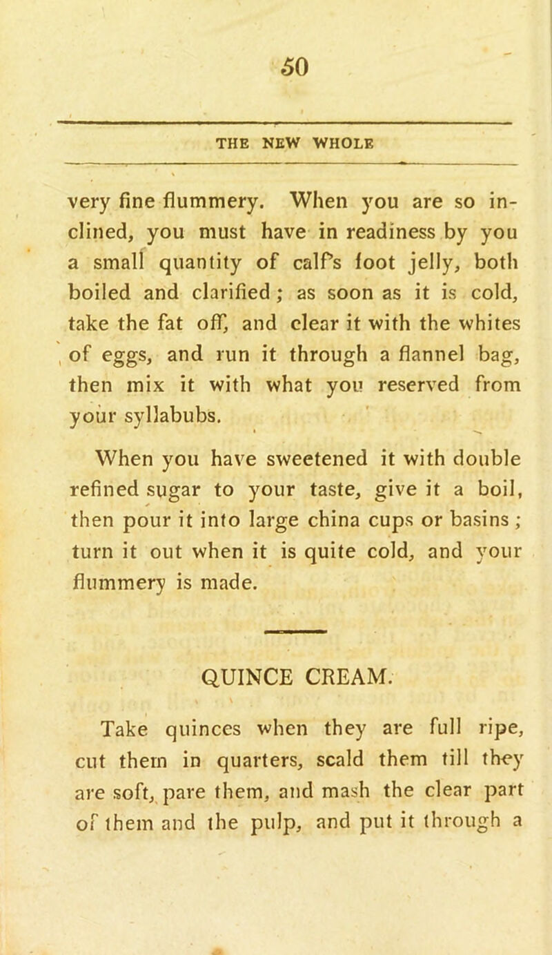 THE NEW WHOLE very fine flummery. When you are so in- clined, you must have in readiness by you a small quantity of calfs loot jelly, both boiled and clarified ; as soon as it is cold, take the fat off, and clear it with the whites , of eggs, and run it through a flannel bag, then mix it with what you reserved from your syllabubs. When you have sweetened it with double refined sugar to your taste, give it a boil, then pour it into large china cups or basins ; turn it out when it is quite cold, and your flummery is made. QUINCE CREAM. Take quinces when they are full ripe, cut them in quarters, scald them fill they are soft, pare them, and mash the clear part of them and the pulp, and put it through a