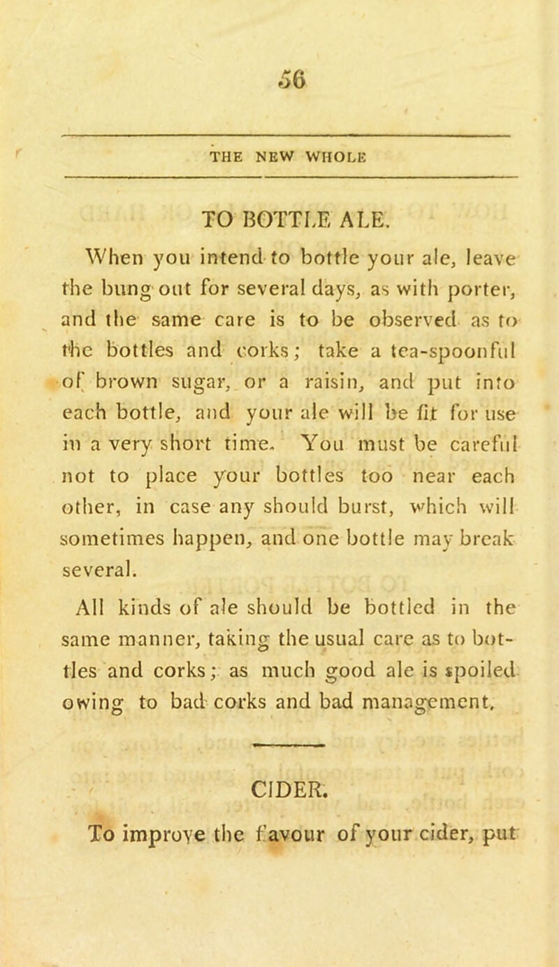 6Q THE NEW WHOLE TO BOTTLE ALE. When you intend-to bottle your ale, leave the bung out for several days, as with porter, and the same care is to be observed as to the bottles and corks; take a tea-spoonful of brown sugar, or a raisin, and put info each bottle, and your ale will be fit for use in a very short time. You must be careful not to place your bottles too near each other, in case any should burst, which will sometimes happen, and one bottle may break several. All kinds of ale should be bottled in the same manner, taking the usual care as to bot- tles and corks; as much good ale is spoiled owing to bad'corks and bad management. CIDER. To improYC the favour of your cider, put