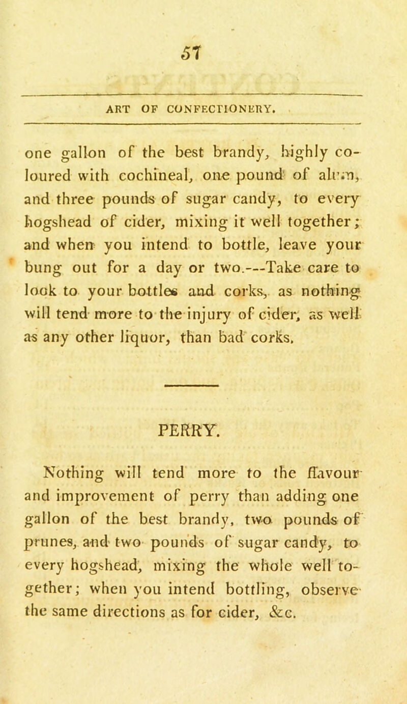 61 ART OF CONFECnONIiRY. one gallon of the best brandy, highly co- loured with cochineal, one pound' of ali’;n, and three pounds of sugar candy, to every hogshead of cider, mixing it well together; and when you intend to bottle, leave your bung out for a day or two.—Take care to look to your bottles and corks, as nothings will tend more to the injury of cider, as welt as any other liquor, than bad corks. PERRY. Nothing will tend more to the flavour and improvement of perry than adding one gallon of the best brandy, two pounds of prunes, and two pounds of sugar candy, to every hogshead, mixing the whole well to- gether; when you intend bottling, observe the same directions as for cider, &c.