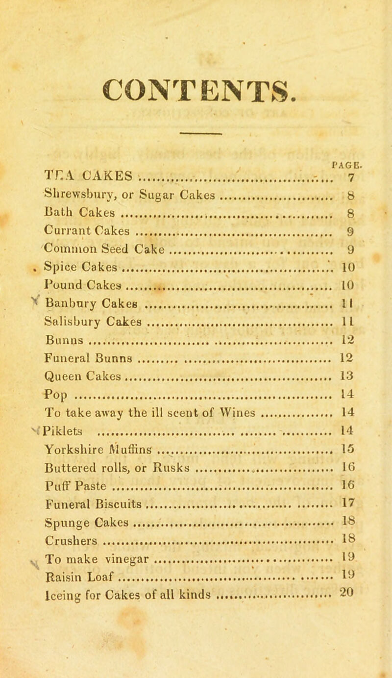 CONT ENTkS PAGE. THA CAKES 7 Shrewsbury, or Sugar Cakes 8 Bath Cakes 8 Currant Cakes 9 Common Seed Cake 9 . Spice Cakes 10 Pound Cakes 10 Banbury Cakes 11 Salisbury Cakes 11 Bunns 12 Funeral Bunns 12 Queen Cakes 13 Pop 14 To take away the ill scent of Wines 14 'iPiklets 14 Yorkshire Muffins 15 Buttered rolls, or Rusks 16 Puff Paste 16 Funeral Biscuits 17 Spunge Cakes 18 Crushers 18 To make vinegar 19 Raisin Loaf 19 Iceing for Cakes of all kinds 20