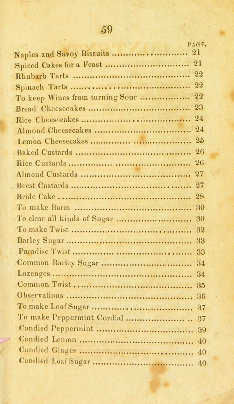 TAGP, Naples and Savoy Biscuits 21 Spiced Cakes for a Feast 21 Rhubarb Tarts 22 Spinach Tarts 22 To keep Wines from turning Sour 22 Bread Cheesecakes 23 Rice Cheesecakes 24 Almond Cheesecakes 24 Lemon Cheesecakes 26 Baked Custards 26 Rice Custards 26 Almond Custards 27 Beest Custards 27 Bride Cake 28 To make Barra 30 To clear all kinds of Sugar 30 To make Twist 32 Barley Sugar 33 Paradise Twist 33 Common Barley Sugar 34 Lozenges 34 Common Twist 35 Observations 36 To make LoafSugar 37 To make Peppermint Cordial 37 Candied Peppermint 39 • Candied Lemon 40 Candied Ginger 40 Candied LoafSugar 40