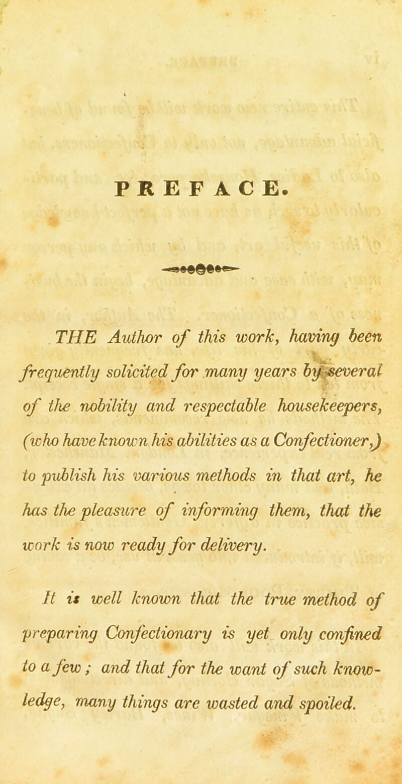 PREFACE. THE Author of this work, having been ■ \ frequently solicited for many years by several of the nobility and respectable housekeepers, (who have known his abilities as a Confectioner,) to publish his various methods in that art, he has the pleasure of informing them, that the work is now ready for delivery. ft is well known that the true method of preparing Confectionary is yet only confined to a few; and that for the want of such know- ledge, many things are wasted and spoiled.