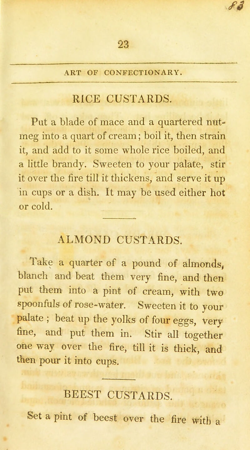 RICE CUSTARDS. Put a blade of mace and a quartered nut- meg into a quart of cream; boil it, then strain it, and add to it some whole rice boiled, and a little brandy. Sweeten to your palate, stir it over the fire till it thickens, and serve it up in cups or a dish. It may be used either hot or cold. ALMOND CUSTARDS. Take a quarter of a pound of almonds, blanch and beat them very fine, and then put them into a pint of cream, with two spoonfuls of rose-water. Sweeten it to your palate ; beat up the yolks of four eggs, very fine, and put them in. Stir all together one way over the fire, till it is thick, and then pour it into cups. BEEST CUSTARDS. Set a pint of beest over the fire with a