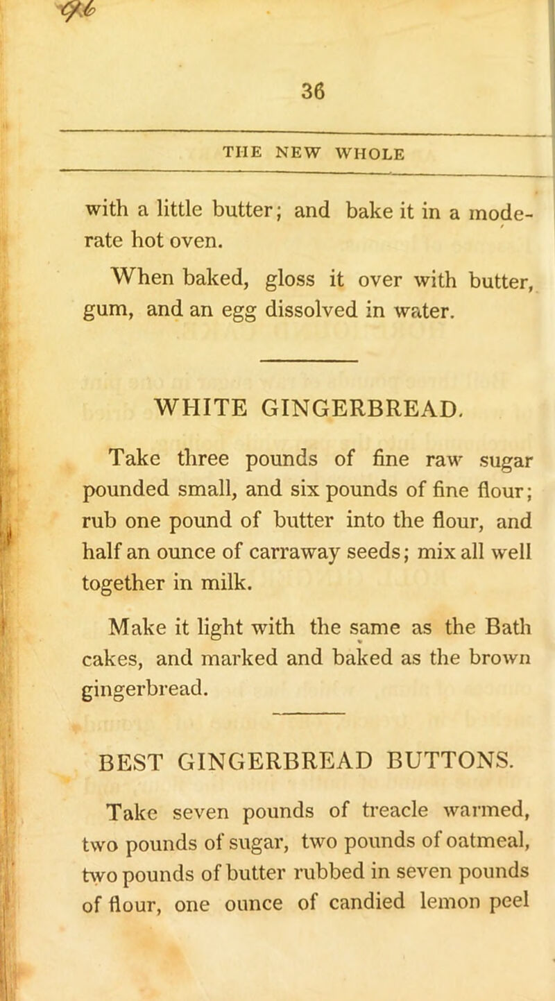 with a little butter; and bake it in a mode- rate hot oven. When baked, gloss it over with butter, gum, and an egg dissolved in wrder. WHITE GINGERBREAD. Take three pounds of fine raw sugar pounded small, and six pounds of fine flour; rub one pound of butter into the flour, and half an ounce of carraway seeds; mix all well together in milk. Make it light with the same as the Bath cakes, and marked and baked as the brown gingerbread. BEST GINGERBREAD BUTTONS. Take seven pounds of treacle warmed, two pounds of sugar, two pounds of oatmeal, two pounds of butter rubbed in seven pounds of flour, one ounce of candied lemon peel