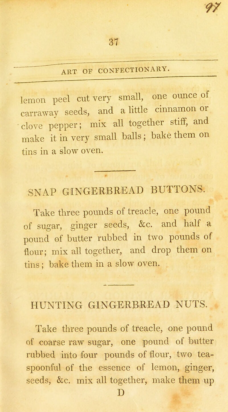 lemon peel cut very small, one ounce of carraway seeds, and a little cinnamon or clove pepper; mix all together stiff, and make it in very small balls; bake them on tins in a slow oven. SNAP GINGERBREAD BUTTONS. Take three pounds of treacle, one pound of sugar, ginger seeds, &c. and half a pound of butter rubbed in two pounds of flour; mix all together, and drop them on tins; bake them in a slow oven. HUNTING GINGERBREAD NUTS. Take three pounds of treacle, one pound of coarse raw sugar, one pound of butter rubbed into four pounds of flour, two tea- spoonful of the essence of lemon, ginger, seeds, &c. mix all together, make them up D