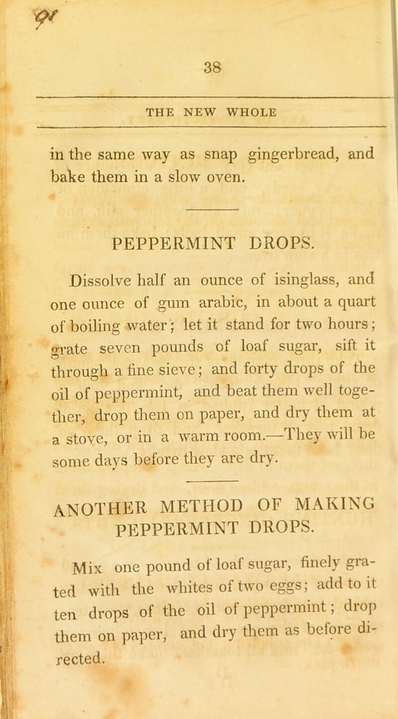 in the same way as snap gingerbread, and bake them in a slow oven. PEPPERMINT DROPS. Dissolve half an ounce of isinglass, and one ounce of gum arabic, in about a quart of boiling water; let it stand for two hours; grate seven pounds of loaf sugar, sift it through a fine sieve; and forty drops of the oil of peppermint, and beat them well toge- ther, drop them on paper, and dry them at a stove, or in a warm room.—They will be some days before they are dry. another method of making PEPPERMINT DROPS. Mix one pound of loaf sugar, finely gra- ted with the whites of two eggs; add to it ten drops of the oil of peppermint; drop them on paper, and dry them as before di- rected.