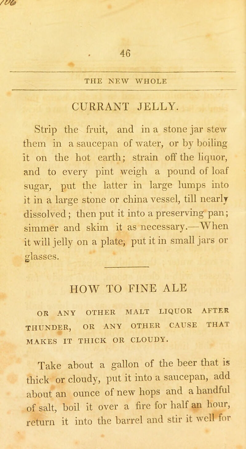 THE NEW WHOLE CURRANT JELLY. Strip the fruit, and in a stone jar stew them in a saucepan of water, or by boiling it on the hot earth; strain off the liquor, and to every pint weigh a pound of loaf sugar, put the latter in large lumps into it in a large stone or china vessel, till nearly dissolved ; then put it into a preserving pan; simmer and skim it as necessary.—When it will jelly on a plate, put it in small jars or glasses. HO AY TO FINE ALE OR ANY OTHER MALT LIQUOR AFTER THUNDER, OR ANY OTHER CAUSE THAI MAKES IT THICK OR CLOUDY. Take about a gallon of the beer that is thick or cloudy, put it into a saucepan, add about an ounce of new hops and a handful of salt, boil it over a fire for half an hour, return it into the barrel and stir it well for