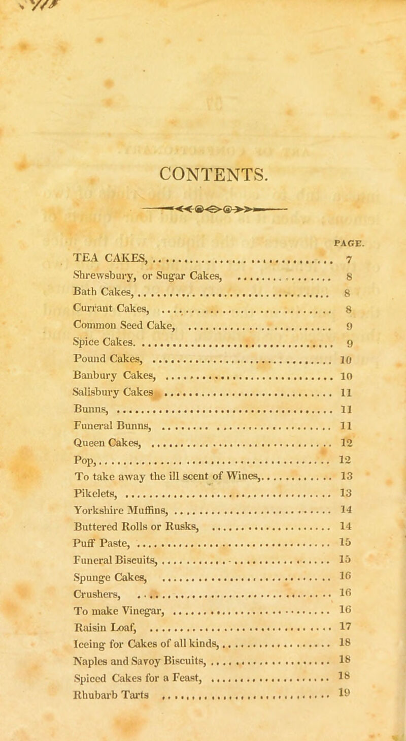 CONTENTS. — «(*>-€>«-»- PAGE. TEA CAKES, 7 Shrewsbury, or Sugar Cakes, 8 Bath Cakes, 8 Currant Cakes, 8 Common Seed Cake, 9 Spice Cakes 9 Pound Cakes, 10 Banbury Cakes, 10 Salisbury Cakes 11 Bunns, 11 Funeral Bunns, 11 Queen Cakes, 12 Pop, 12 To take away the ill scent of Wines, 13 Pikelets, 13 Yorkshire Muffins, 14 Buttered Rolls or Rusks, 14 Puff Paste, 15 Funeral Biscuits, 15 Spunge Cakes, 16 Crushers, 16 To make Vinegar, 16 Raisin Loaf, 17 Iceing for Cakes of all kinds, 18 Naples and Savoy Biscuits, 18 Spiced Cakes for a Feast, 18 Rhubarb Tarts 19