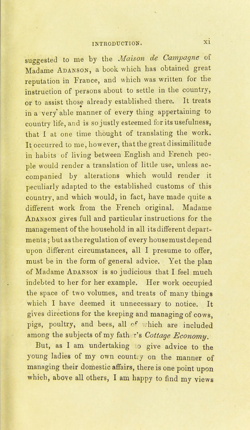 suggested to me by the Maison de Campagne of Madame Adanson, a book which has obtained great reputation in France, and which was written for the instruction of persons about to settle in the country, or to assist those already established there. It treats in a very* ahle manner of every thing appertaining to country life, and is so justly esteemed for its usefulness, that I at one time thought of translating the work. It occurred to me, however, that the great dissimilitude in habits of living between English and French peo- ple would render a translation of little use, unless ac- companied by alterations which would render it peculiarly adapted to the established customs of this country, and which would, in fact, have made quite a different work from the French original. Madame Adanson gives full and particular instructions for the management of the household in all its different depart- ments ; but as the regulation of every house must depend upon different circumstances, all I presume to offer, must be in the form of general advice. Yet the plan of Madame Adanson is so judicious that I feel much indebted to her for her example. Her work occupied the space of two volumes, and treats of many things which I have deemed it unnecessary to notice. It gives directions for the keeping and managing of cows, pigs, poultry, and bees, all o? .Inch are included among the subjects of my fath r’s Cottage Economy. But, as I am undertaking o give advice to the young ladies of my own count.y on the manner of managing their domestic affairs, there is one point upon which, above all others, I am happy to find my views