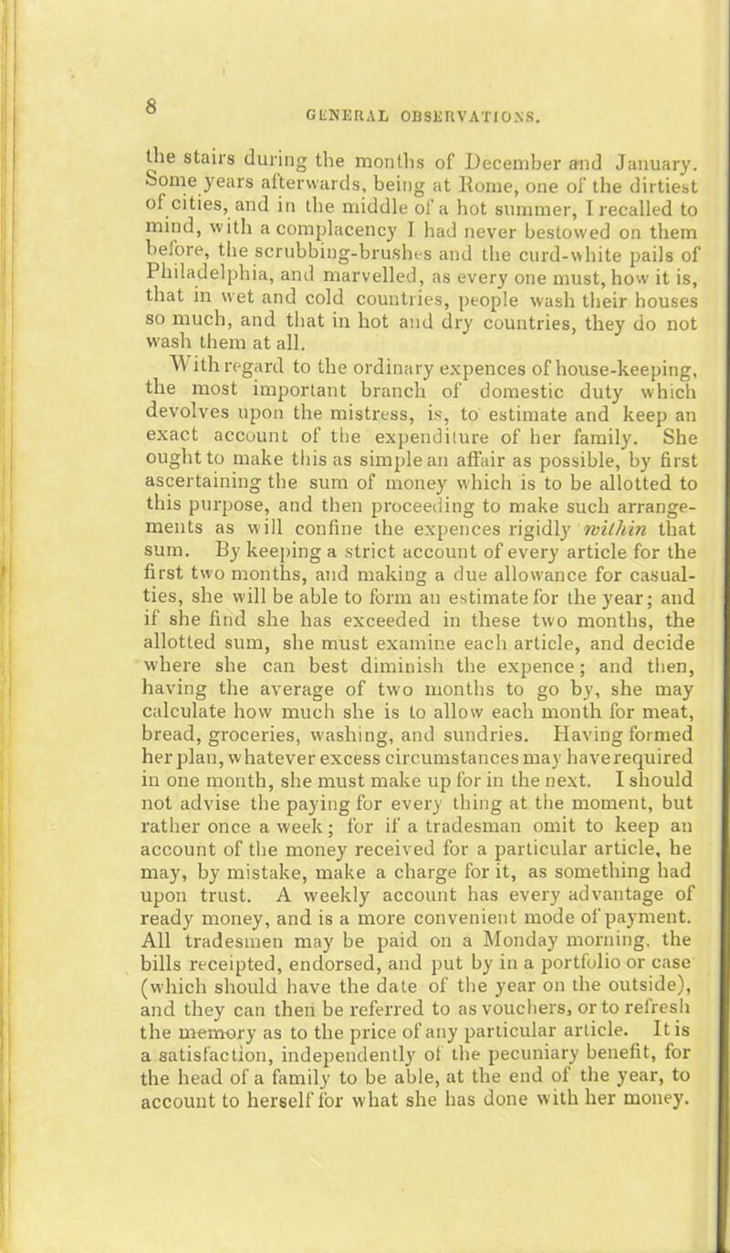 GENERAL OBSERVATIONS. the staii's during the months of December and January. Some years afterwards, being at Rome, one of the dirtiest of cities, and in the middle of a hot summer, I recalled to mind, with a complacency I had never bestowed on them before, the scrubbing-brushes and the curd-white pails of Philadelphia, and marvelled, as every one must, how it is, that in wet and cold countries, people wash their houses so much, and that in hot and dry countries, they do not wash them at all. ith regard to the ordinary expences of house-keeping, the most important branch of domestic duty which devolves upon the mistress, is, to estimate and keep an exact account of the expenditure of her family. She ought to make this as simple an affair as possible, by first ascertaining the sum of money which is to be allotted to this purpose, and then proceeding to make such arrange- ments as will confine the expences rigidly within that sum. By keeping a strict account of every article for the first two months, and making a due allowance for casual- ties, she will be able to form an estimate for the year; and if she find she has exceeded in these two months, the allotted sum, she must examine each article, and decide where she can best diminish the expence; and then, having the average of two months to go by, she may calculate how much she is to allow each month for meat, bread, groceries, washing, and sundries. Having formed her plan, whatever excess circumstances may haverequired in one month, she must make up for in the next. I should not advise the paying for every thing at the moment, but rather once a week; for if a tradesman omit to keep an account of the money received for a particular article, he may, by mistake, make a charge for it, as something had upon trust. A weekly account has every advantage of ready money, and is a more convenient mode of payment. All tradesmen may be paid on a Monday morning, the bills receipted, endorsed, and put by in a portfolio or case (which should have the date of the year on the outside), and they can then be referred to as vouchers, or to refresh the memory as to the price of any particular article. It is a satisfaction, independently of the pecuniary benefit, for the head of a family to be able, at the end of the year, to account to herself for what she has done with her money.