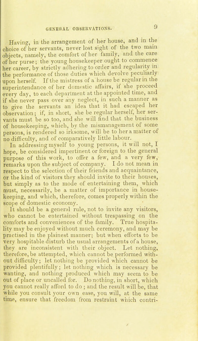 Having, in the arrangement of her house, and in the choice of her servants, never lost sight of the two main objects, namely, the comfort of her family, and the care of her purse; the young housekeeper ought to commence her career, by strictly adhering to order and regularity in the performance of those duties which devolve peculiarly upon herself. If the mistress of a house be regular in the superintendance of her domestic affairs, if she proceed every day, to each department at the appointed time, and if she never pass over any neglect, in such a manner as to give the servants an idea that it had escaped her observation; if, in short, she be regular herself, her ser- vants must be so too, and she will find that the business of housekeeping, which, by the mismanagement of some persons, is rendered so irksome, will be to her a matter of no difficulty, and of comparatively little labour. In addressing myself to young persons, it will not, I hope, be considered impertinent or foreign to the general purpose of this work, to offer a few, and a very few, remarks upon the subject of company. I do not mean in respect to the selection of their friends and acquaintance, or the kind of visitors they should invite to their houses, but simply as to the mode of entertaining them, which must, necessarily, be a matter of importance in house- keeping, and which, therefore, comes properly within the scope of domestic economy. It should be a general rule, not to invite any visitors, who cannot be entertained without trespassing on the comforts and conveniences of the family. True hospita- lity may be enjoyed without much ceremony, and may be practised in the plainest manner; but when efforts to be very hospitable disturb the usual arrangements of a house, they are inconsistent with their object. Let nothing, therefore, be attempted, which cannot be performed with- out difficulty; let nothing be provided w'hich cannot be provided plentifully; let nothing which is necessary be wanting, and nothing produced which may seem to be out of place or uncalled for. Do nothing, in short, which you cannot really afford to do ; and the result will be, that while you consult your own ease, you will, at the same time, ensure that freedom from restraint which contri-