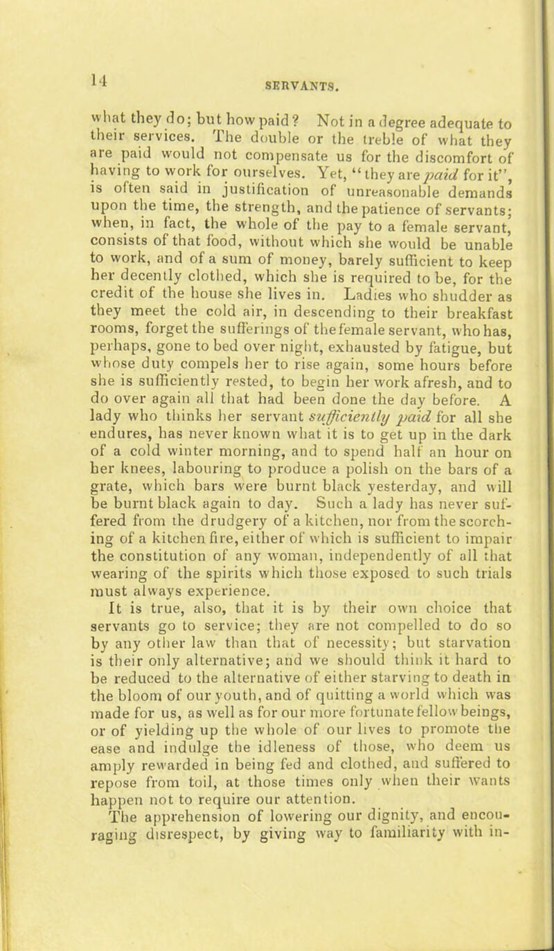 SERVANTS. wliat they do; buthowpaid? Notin a degree adequate to their services. I he double or the treble of what they are paid would not compensate us for the discomfort of having to work for ourselves. Yet, “ they are paid for it”, is often said in justification of unreasonable demands upon the time, the strength, and the patience of servants; when, in fact, the whole of the pay to a female servant, consists of that food, without which she would be unable to work, and of a sum of money, barely sufficient to keep her decently clothed, which she is required to be, for the credit of the house she lives in. Ladies who shudder as they meet the cold air, in descending to their breakfast rooms, forget the sufferings of the female servant, who has, perhaps, gone to bed over night, exhausted by fatigue, but whose duty compels her to rise again, some hours before she is sufficiently rested, to begin her work afresh, and to do over again all that had been done the day before. A lady who thinks her servant sufficiently paid for all she endures, has never known what it is to get up in the dark of a cold winter morning, and to spend half an hour on her knees, labouring to produce a polish on the bars of a grate, which bars were burnt black yesterday, and will be burnt black again to day. Such a lady has never suf- fered from the drudgery of a kitchen, nor from the scorch- ing of a kitchen fire, either of which is sufficient to impair the constitution of any woman, independently of all that wearing of the spirits which those exposed to such trials must always experience. It is true, also, that it is by their own choice that servants go to service; they are not compelled to do so by any other law than that of necessity; but starvation is their only alternative; and we should think it hard to be reduced to the alternative of either starving to death in the bloom of our youth, and of quitting a world which was made for us, as well as for our more fortunate fellow beings, or of yielding up the whole of our lives to promote the ease and indulge the idleness of those, who deem us amply rewarded in being fed and clothed, and suffered to repose from toil, at those times only when their wants happen not to require our attention. The apprehension of lowering our dignity, and encou- raging disrespect, by giving way to familiarity with in-