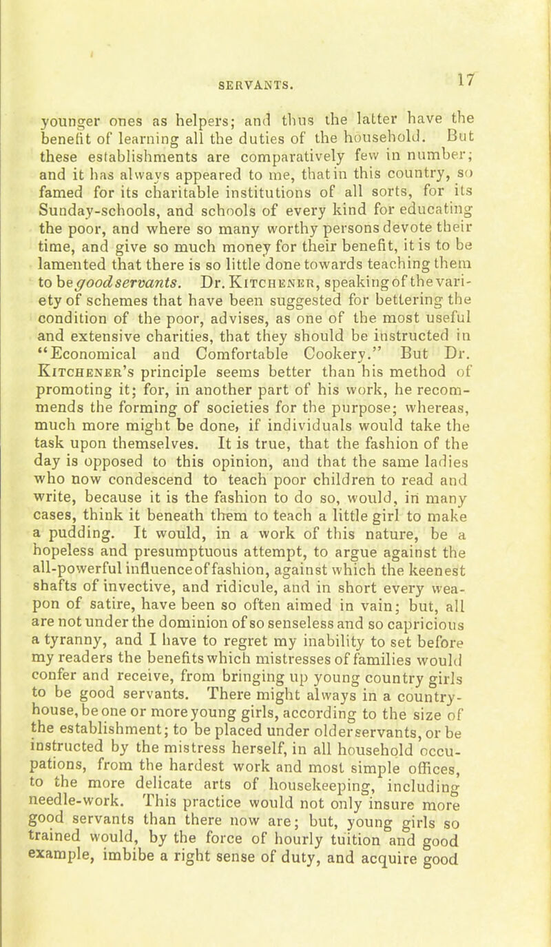 younger ones as helpers; and thus the latter have the benefit of learning all the duties of the household. But these establishments are comparatively few in number; and it has always appeared to me, that in this country, so famed for its charitable institutions of all sorts, for its Sunday-schools, and schools of every kind for educating the poor, and where so many worthy persons devote their time, and give so much money for their benefit, it is to be lamented that there is so little done towards teaching them to b e good servants. Dr. Kitchener, speakingof the vari- ety of schemes that have been suggested for bettering the condition of the poor, advises, as one of the most useful and extensive charities, that they should be instructed in “Economical and Comfortable Cookery.” But Dr. Kitchener’s principle seems better than his method of promoting it; for, in another part of his work, he recom- mends the forming of societies for the purpose; whereas, much more might be done, if individuals would take the task upon themselves. It is true, that the fashion of the day is opposed to this opinion, and that the same ladies who now condescend to teach poor children to read and write, because it is the fashion to do so, would, in many cases, think it beneath them to teach a little girl to make a pudding. It would, in a work of this nature, be a hopeless and presumptuous attempt, to argue against the all-powerful influenceof fashion, against which the keenest shafts of invective, and ridicule, and in short every wea- pon of satire, have been so often aimed in vain; but, all are not under the dominion of so senseless and so capricious a tyranny, and I have to regret my inability to set before my readers the benefits which mistresses of families would confer and receive, from bringing up young country girls to be good servants. There might always in a country- house, be one or more young girls, according to the size of the establishment; to be placed under older servants, or be instructed by the mistress herself, in all household occu- pations, from the hardest work and most simple offices, to the more delicate arts of housekeeping, including needle-work. This practice would not only insure more good servants than there now are; but, young girls so trained would, by the force of hourly tuition and good example, imbibe a right sense of duty, and acquire good