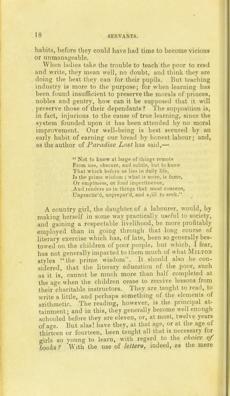 habits, before they could have had time to become vicious or unmanageable. When ladies take the trouble to teach the poor to read and write, they mean well, no doubt, and think they are doing the best they can for their pupils. But teaching industry is more to the purpose; for when learning has been found insufficient to preserve the morals of princes, nobles and gentry, how can it be supposed that it will preserve those of their dependants? The supposition is, in fact, injurious to the cause of true learning, since the system founded upon it has been attended by no moral improvement. Our well-being is best secured by an early habit of earning our bread by honest labour; and, as the author of Paradise Lost has said,— “ Not to know at large of things remote From use, obscure, and subtle, but to know That which before us lies in daily life, Is the prime wisdom ; w hat is more, is fume. Or emptiness, or fond impertinence, And renders us in things that most concern, Unpractic’d, unprepar’d, and spll to seek.” A country girl, the daughter, of a labourer, would, by making herself in some way practically useful to society, and gaining a respectable livelihood, be more profitably employed than in going through that long course of literary exercise which has, of late, been so generally bes- towed on the children of poor people, but which, I fear, has not generally imparted to them much of what Milton styles “the prime wisdom”. It should also be con- sidered, that the literary education of the poor, such as it is, cannot be much more than half completed at the age when the children cease to receive lessons from their “charitable instructors. They, are taught to read, to write a little, and perhaps something of the elements of arithmetic. The reading, however, is the principal at- tainment; and in this, they generally become well enough schooled before they are eleven, or, at most, twelve years of age. But alas! have they, at that age, or at the age of thirteen or fourteen, been taught all that is necessary for^ girls so young to learn, with regard to the choice oj looks ? With the use of letters, indeed, as the mere