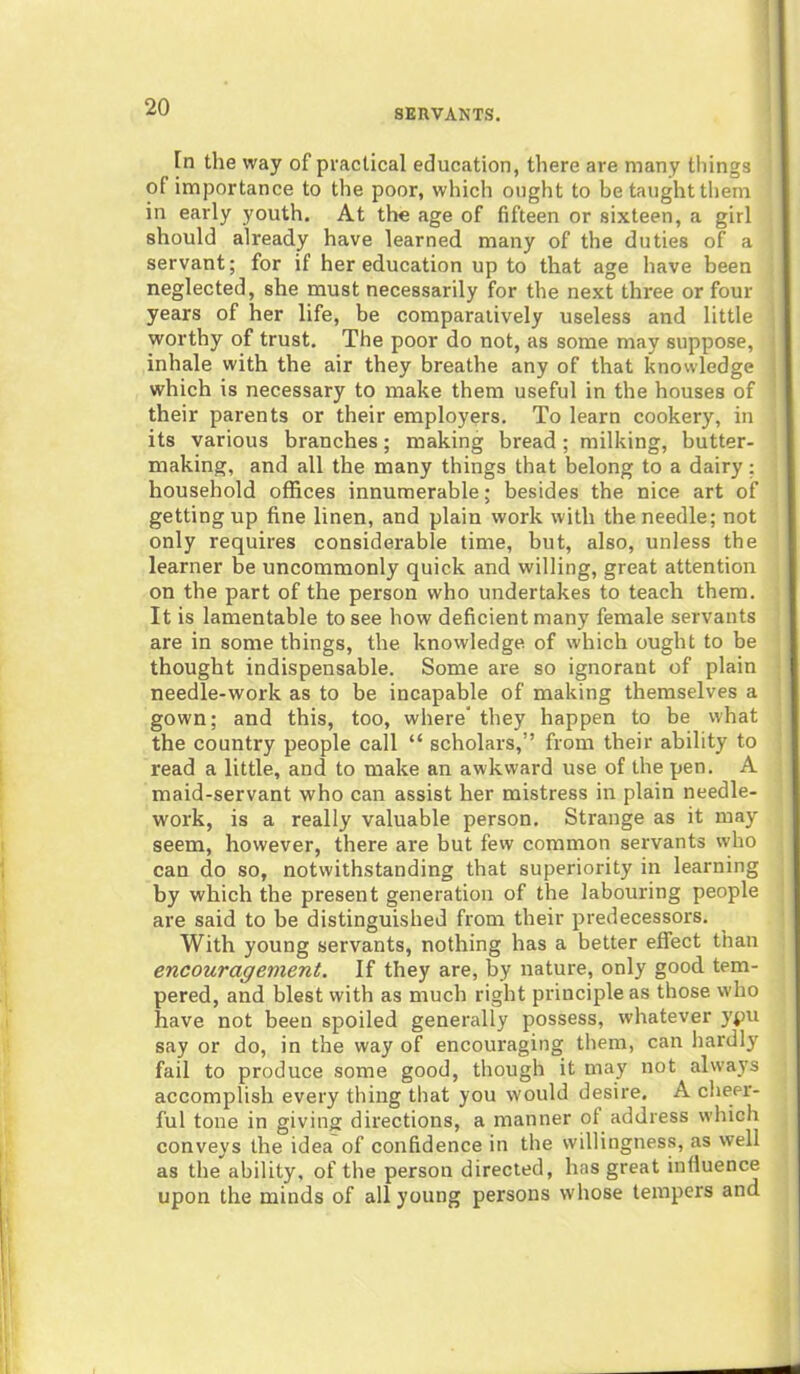 SERVANTS. In the way of practical education, there are many tilings of importance to the poor, which ought to be taught them in early youth. At the age of fifteen or sixteen, a girl should already have learned many of the duties of a servant; for if her education up to that age have been neglected, she must necessarily for the next three or four years of her life, be comparatively useless and little worthy of trust. The poor do not, as some may suppose, inhale with the air they breathe any of that knowledge which is necessary to make them useful in the houses of their parents or their employers. To learn cookery, in its various branches; making bread; milking, butter- making, and all the many things that belong to a dairy: household offices innumerable; besides the nice art of getting up fine linen, and plain work with the needle; not only requires considerable time, but, also, unless the learner be uncommonly quick and willing, great attention on the part of the person who undertakes to teach them. It is lamentable to see how deficient many female servants are in some things, the knowledge of which ought to be thought indispensable. Some are so ignorant of plain needle-work as to be incapable of making themselves a gown; and this, too, where' they happen to be what the country people call “ scholars,” from their ability to read a little, and to make an awkward use of the pen. A maid-servant who can assist her mistress in plain needle- work, is a really valuable person. Strange as it may seem, however, there are but few common servants who can do so, notwithstanding that superiority in learning by which the present generation of the labouring people are said to be distinguished from their predecessors. With young servants, nothing has a better effect than encouragement. If they are, by nature, only good tem- pered, and blest with as much right principle as those who have not been spoiled generally possess, whatever ypu say or do, in the way of encouraging them, can hardly fail to produce some good, though it may not always accomplish every thing that you would desire. A cheer- ful tone in giving directions, a manner of address which conveys the idea of confidence in the willingness, as well as the ability, of the person directed, has great influence upon the minds of all young persons whose tempers and