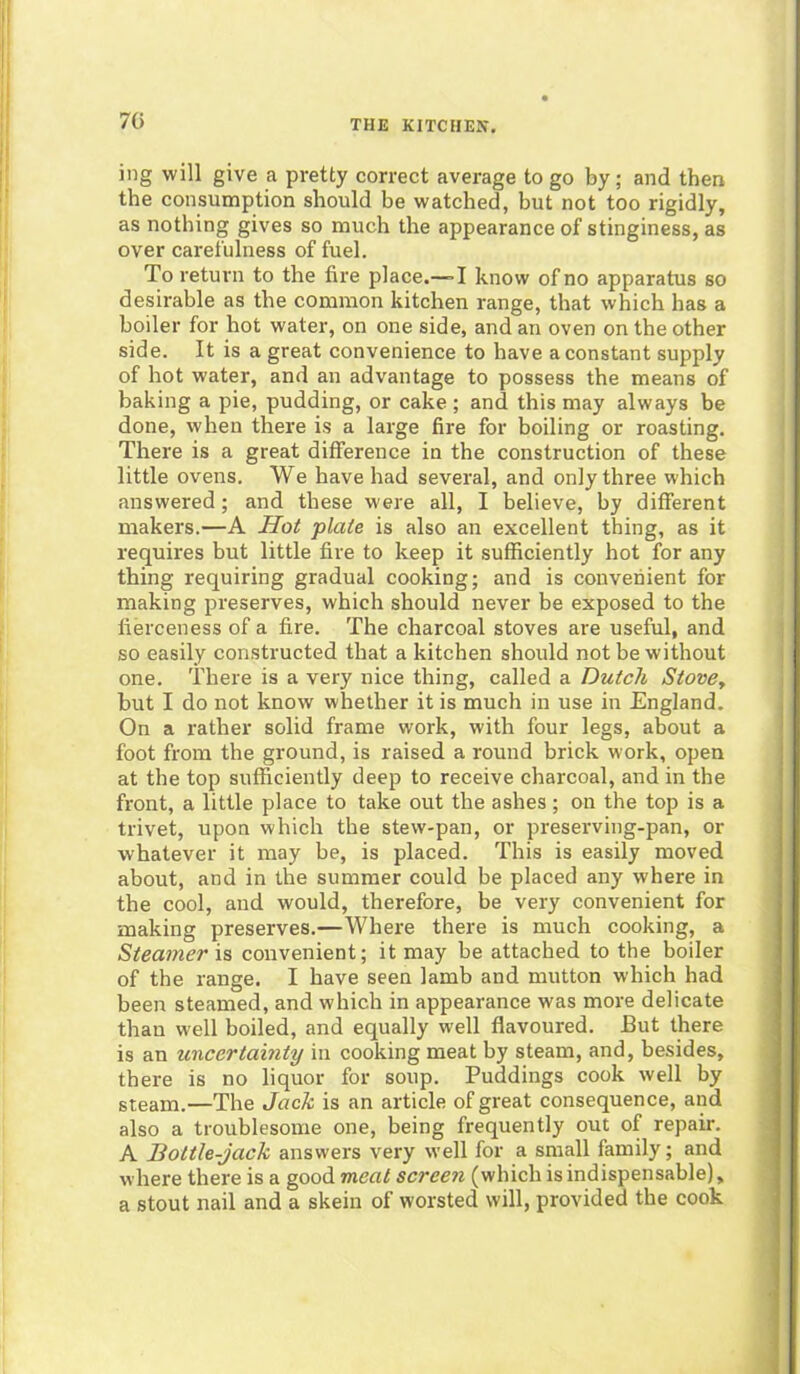 70 ing will give a pretty correct average to go by; and then the consumption should be watched, but not too rigidly, as nothing gives so much the appearance of stinginess, as over carefulness of fuel. To return to the fire place.—-I know of no apparatus so desirable as the common kitchen range, that which has a boiler for hot water, on one side, and an oven on the other side. It is a great convenience to have a constant supply of hot water, and an advantage to possess the means of baking a pie, pudding, or cake ; and this may always be done, when there is a large fire for boiling or roasting. There is a great difference in the construction of these little ovens. We have had several, and only three which answered; and these were all, I believe, by different makers.—A Hot plate is also an excellent thing, as it requires but little fire to keep it sufficiently hot for any thing requiring gradual cooking; and is convenient for making preserves, which should never be exposed to the fierceness of a fire. The charcoal stoves are useful, and so easily constructed that a kitchen should not be without one. There is a very nice thing, called a Dutch Stovey but I do not know whether it is much in use in England. On a rather solid frame work, with four legs, about a foot from the ground, is raised a round brick work, open at the top sufficiently deep to receive charcoal, and in the front, a little place to take out the ashes; on the top is a trivet, upon which the stew-pan, or preserving-pan, or whatever it may be, is placed. This is easily moved about, and in the summer could be placed any where in the cool, and would, therefore, be very convenient for making preserves.—Where there is much cooking, a Steamer is convenient; it may be attached to the boiler of the range. I have seen lamb and mutton which had been steamed, and which in appearance was more delicate than well boiled, and equally well flavoured. But there is an uncertainty in cooking meat by steam, and, besides, there is no liquor for soup. Puddings cook well by steam.—The Jack is an article of great consequence, and also a troublesome one, being frequently out of repair. A Bottle-jack answers very well for a small family; and where there is a good meat screen (which is indispensable), a stout nail and a skein of worsted will, provided the cook