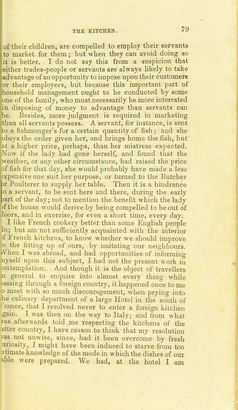 of their children, are compelled to employ their servants to market for them; but when they can avoid doing so it is better. I do not say this from a suspicion that either trades-people or servants are always likely to take advantage of an opportunity to impose upon their customers or their employers, but because this important part of household management ought to be conducted by some one of the family, who must necessarily be more interested in disposing of money to advantage than servants can be. Besides, more judgment is required in marketing than all servants possess. A servant, for instance, is sent to a fishmonger’s for a certain quantity of fish; and she obeys the order given her, and brings home the fish, but at a higher price, perhaps, than her mistress expected. Now if the lady had gone herself, and found that the weather, or any other circumstance, had raised the price of fish for that day, she would probably have made a less expensive one suit her purpose, or turned to the Butcher ir Poulterer to supply her table. Then it is a hindrance ;o a servant, to be sent here and there, during the early part of the day; not to mention the benefit which the lady of the house would derive by being compelled to be out of loors, and in exercise, for even a short time, every day. I like French cookery better than some English people lo; but am not sufficiently acquainted with the interior of French kitchens, to know whether we should improve n the fitting up of ours, by imitating our neighbours. tVhen I wras abroad, and had opportunities of informing nyself upon this subject, I had not the present work in contemplation. And though it is the object of travellers n general to enquire into almost every' thing while oassing through a foreign country, it happened once to me o meet with so much discouragement, when prying into he culinary department of a large Hotel in the south of :?rance, that I resolved never to enter a foreign kitchen •gain. I was then on the way to Italy; and from what ras afterwards told me respecting the kitchens of the atter country, I have reason to think that my resolution /as not unwise, since, had it been overcome by fresh uriosity, I might have been induced to starve from too itimate knowledge of the mode in which the dishes of our able were prepared. We had, at the hotel I am