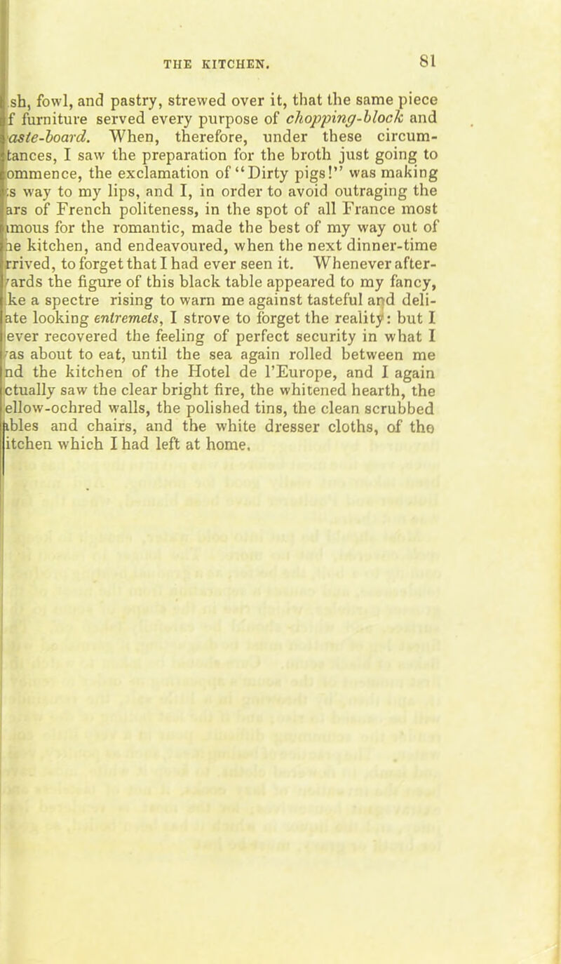 sh, fowl, and pastry, strewed over it, that the same piece f furniture served every purpose of chopping-block and •aste-board. When, therefore, under these circum- tances, I saw the preparation for the broth just going to ommence, the exclamation of “Dirty pigs!” was making :s way to my lips, and I, in order to avoid outraging the ars of French politeness, in the spot of all France most imous for the romantic, made the best of my way out of he kitchen, and endeavoured, when the next dinner-time rrived, to forget that I had ever seen it. Whenever after- wards the figure of this black table appeared to my fancy, ke a spectre rising to warn me against tasteful and deb- ate looking entremets, I strove to forget the reality: but I iever recovered the feeling of perfect security in what I • as about to eat, until the sea again rolled between me nd the kitchen of the Hotel de l’Europe, and I again ctually saw the clear bright fire, the whitened hearth, the ellow-ochred walls, the polished tins, the clean scrubbed ibles and chairs, and the white dresser cloths, of tho itchen which I had left at home.