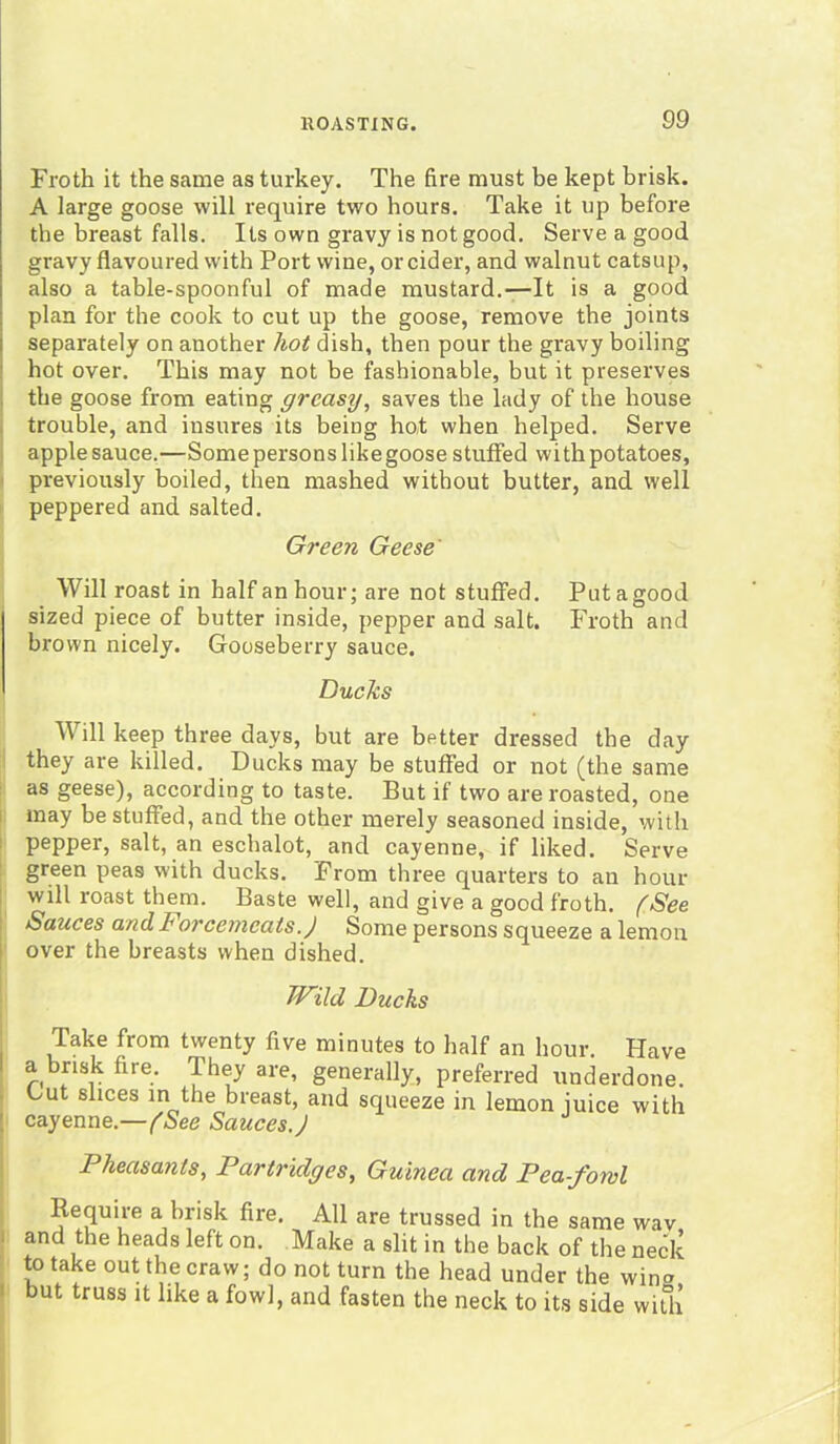 Froth it the same as turkey. The fire must be kept brisk. A large goose will require two hours. Take it up before the breast falls. Its own gravy is not good. Serve a good gravy flavoured with Port wine, or cider, and walnut catsup, also a table-spoonful of made mustard.—It is a good plan for the cook to cut up the goose, remove the joints separately on another hot dish, then pour the gravy boiling hot over. This may not be fashionable, but it preserves the goose from eating greasy, saves the lady of the house trouble, and insures its being hot when helped. Serve apple sauce.—Some persons like goose stuffed with potatoes, previously boiled, then mashed without butter, and well peppered and salted. Green Geese' Will roast in half an hour; are not stuffed. Put a good sized piece of butter inside, pepper and salt. Froth and brown nicely. Gooseberry sauce. Ducks Will keep three days, but are better dressed the day they are killed. Ducks may be stuffed or not (the same as geese), according to taste. But if two are roasted, one may be stuffed, and the other merely seasoned inside, with pepper, salt, an eschalot, and cayenne, if liked. Serve green peas with ducks. From three quarters to an hour will roast them. Baste well, and give a good froth. (See Sauces and Forcemeats.) Some persons squeeze a lemon over the breasts when dished. Wild Ducks Take from twenty five minutes to half an hour. Have a brisk fire. 'I hey are, generally, preferred underdone. Lu slices in the breast, and squeeze in lemon mice with cayenne.—(See Sauces J Pheasants, Partridges, Guinea and Pea-fowl Require a brisk fire. All are trussed in the same wav and the heads left on. Make a slit in the back of the neck to take out the craw; do not turn the head under the win<* but truss it like a fowl, and fasten the neck to its side with