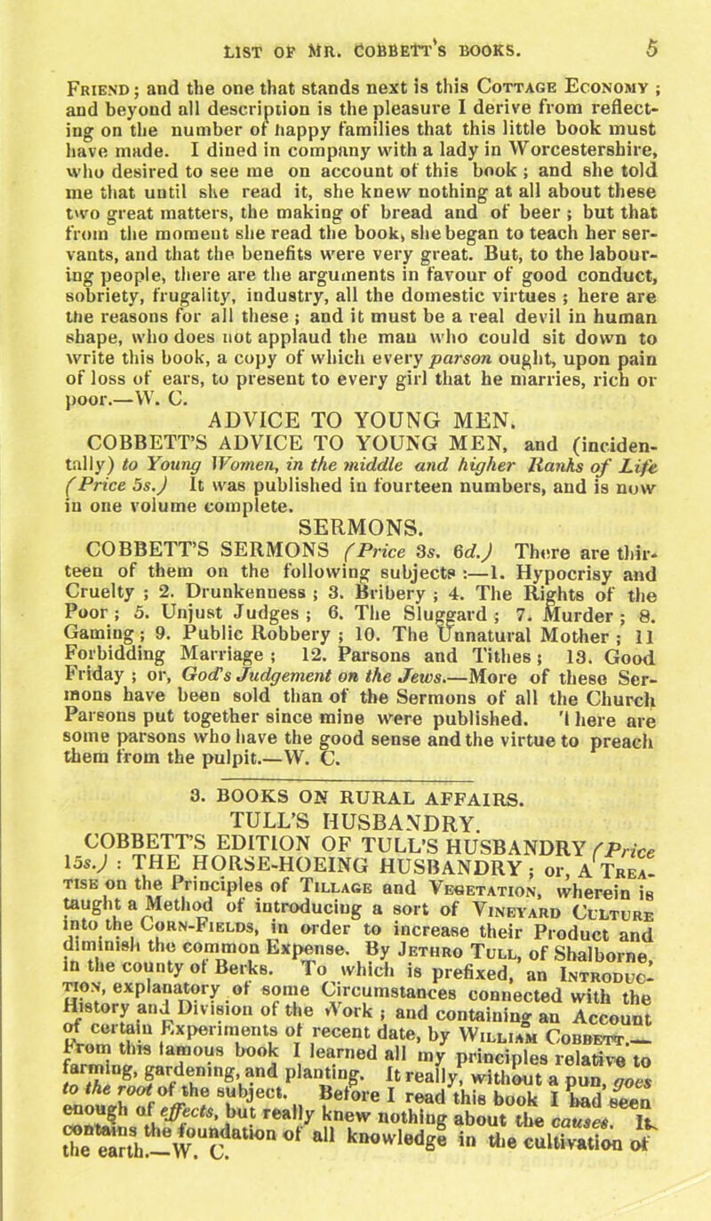 Friend ; and the one that stands next is this Cottage Economy ; and beyond all description is the pleasure I derive from reflect- ing on the number of happy families that this little book must have made. I dined in company with a lady in Worcestershire, who desired to see me on account of this book ; and she told me that until she read it, she knew nothing at all about these two great matters, the making of bread and of beer ; but that from the moment she read the book, she began to teach her ser- vants, and that the benefits were very great. But, to the labour- ing people, there are the arguments in favour of good conduct, sobriety, frugality, industry, all the domestic virtues ; here are the reasons for all these ; and it must be a real devil in human shape, who does not applaud the man who could sit down to write this book, a copy of which every parson ought, upon pain of loss of ears, to present to every girl that he marries, rich or poor.—W. C. ADVICE TO YOUNG MEN. COBBETT’S ADVICE TO YOUNG MEN, and (inciden- tally) to Young Women, in the middle and higher Ranks of Life (Price 5s.) It was published in fourteen numbers, and is now in one volume complete. SERMONS. COBBETT’S SERMONS (Price 3s. 6d.) There are thir- teen of them on the following subjects :—1. Hypocrisy and Cruelty ; 2. Drunkenness ; 3. Bribery ; 4. The Rights of the Poor; 5. Unjust Judges; 6. The Sluggard; 7. Murder; 8. Gaming; 9. Public Robbery ; 10. The Unnatural Mother ; 11 Forbidding Marriage ; 12. Parsons and Tithes; 13. Good Friday; or, God’s Judgement on the Jews.—More of these Ser- mons have been sold than of the Sermons of all the Church Parsons put together since mine were published. 'I here are some parsons who have the good sense and the virtue to preach them from the pulpit.—W. C. 3. BOOKS ON RURAL AFFAIRS. TULL’S HUSBANDRY. COBBETT’S EDITION OF TULL’S HUSBANDRY /Price Ids.; : THE HORSE-HOEING HUSBANDRY; or, ATreZ tise on the Principles of Tillage and Vegetation, wherein is taught a Method of introducing a sort of Vineyard Culture into the Corn-Fields, m order to increase their Product and diminish the common Expense. By Jethro Tull, of Shalborne in the county ot Berks. To which is prefixed, an IntroducI tion, explanatory of some Circumstances connected with the History and Division of the Work ; and containing an Account of certain Experiments of recent date, by William Corbett.— £25 ta“ book \ Iearned all my principles relative to farming, gardening, and planting. It really, without a pun, goes to the root ofjthe subject. Before I read this book I had seen ‘.but rea,|y knew nothing about the causes. W the ^nh!^W.Uc! ° a knowIedg« in cultivation of