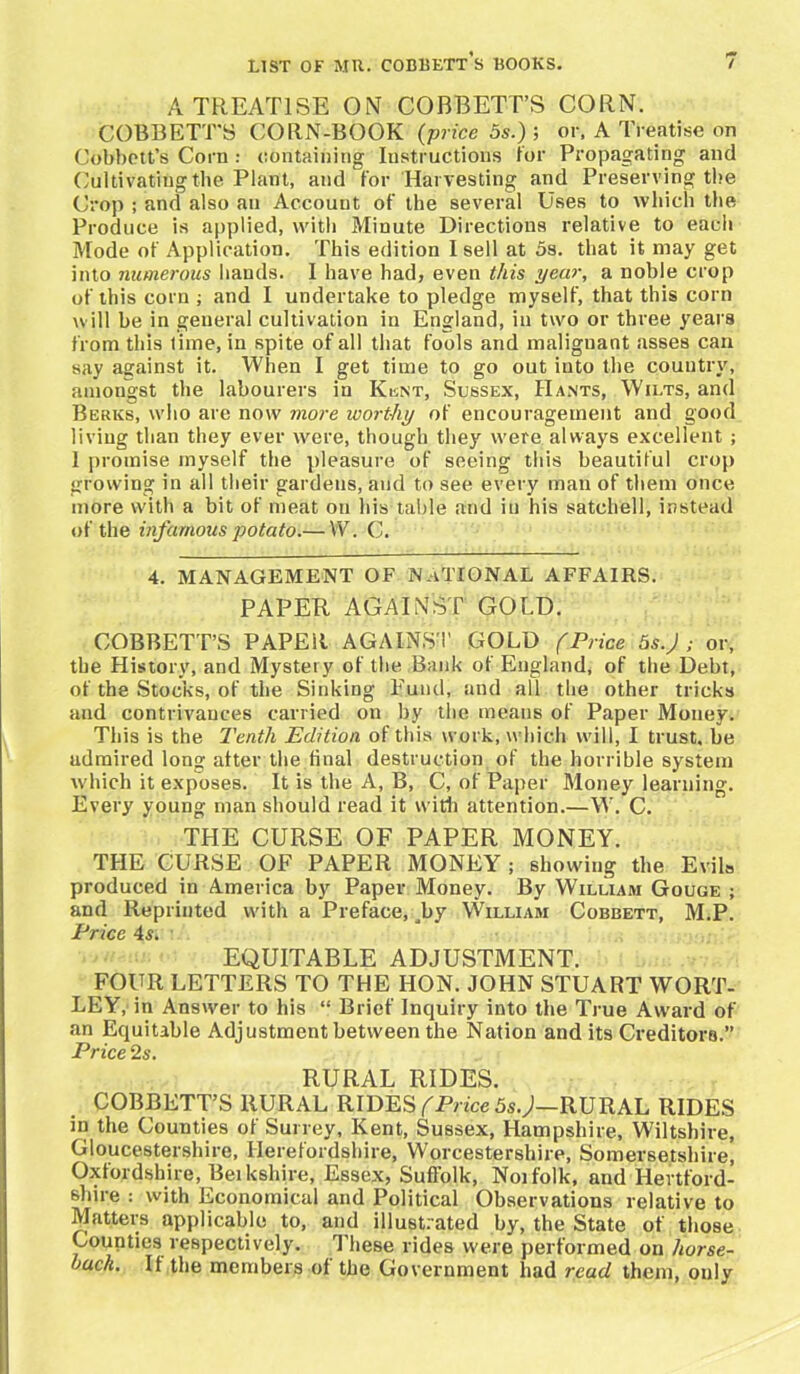 A TREATISE ON COBBETT’S CORN. COBBETT'S CORN-BOOK (price 5 s.) ; or. A Treatise on Cobbett’s Corn : containing Instructions for Propagating and Cultivating the Plant, and for Harvesting and Preserving the Crop ; and also an Account of the several Uses to which the Produce is applied, with Minute Directions relative to each Mode of Application. This edition I sell at 5s. that it may get into numerous hands. I have had, even this year, a noble crop of this corn ; and I undertake to pledge myself, that this corn will be in general cultivation in England, in two or three years from this time, in spite of all that fools and malignant asses can say against it. When I get time to go out into the country, amongst the labourers in Klnt, Sussex, Hants, Wilts, and Berks, who are now more worthy of encouragement and good living than they ever were, though they were always excellent ; 1 promise myself the pleasure of seeing this beautiful crop growing in all their gardens, and to see every man of them once more with a bit of meat on his table and in his satchell, instead of the infamous potato.— W. C. 4. MANAGEMENT OF NATIONAL AFFAIRS. PAPER AGAINST GOLD. COBBETT’S PAPER AGAINST GOLD fPrice 5s.J ; or, the History, and Mystery of the Bank of England, of the Debt, of the Stocks, of the Sinking Fund, and all the other tricks and contrivances carried on by the means of Paper Money. This is the Tenth Edition of this work, which will, I trust, be udmired long after the final destruction of the horrible system which it exposes. It is the A, B, C, of Paper Money learning. Every young man should read it with attention.—W. C. THE CURSE OF PAPER MONEY. THE CURSE OF PAPER MONEY ; showing the Evils produced in America by Paper Money. By William Gouge ; and Reprinted with a Preface, Jby William Cobbett, M.P. Price 4«$. EQUITABLE ADJUSTMENT. FOUR LETTERS TO THE HON. JOHN STUART WORT- LEY, in Answer to his “ Brief Inquiry into the True Award of an Equitable Adjustment between the Nation and its Creditors.” Price 2s. RURAL RIDES. COBBETT’S RURAL RIDES (Price 5s.J—RURAL RIDES in the Counties of Surrey, Kent, Sussex, Hampshire, Wiltshire, Gloucestershire, Herefordshire, Worcestershire, Somersetshire, Oxfordshire, Beikshire, Essex, Suffolk, Noifolk, and Hertford- shire : with Economical and Political Observations relative to Matters applicable to, and illustrated by, the State of those Counties respectively. These rides were performed on horse- ouch. It the members of the Government had read them, only