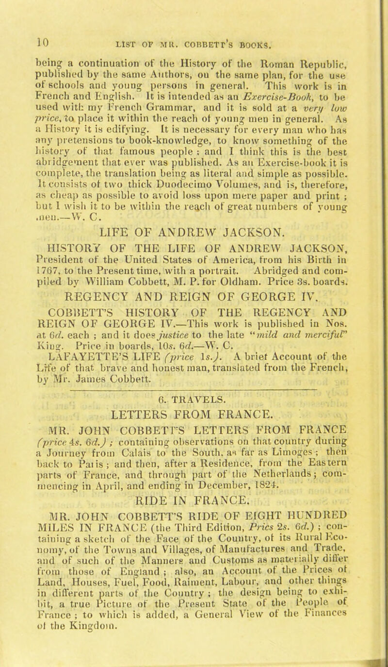 bein» a continuation of the History of the Roman Republic, published by the same Authors, ou the same plan, for the use of schools and young persons in general. This work is in French and English. It is intended as an Exercise-Book, to be used with my French Grammar, and it is sold at a very low price, to place it within the reach of young men in general. As a History it is edifying. It is necessary for every man who has any pretensions to book-knowledge, to know something of the history of that famous people : and I think this is the best abridgement that ever was published. As an Exercise-book it is complete, the translation being as literal and simple as possible. It consists of two thick Duodecimo Volumes, and is, therefore, as cheap as possible to avoid loss upon mere paper and print ; but I wish it to be within the resell of great numbers of voung .nen—W. C. LIFE OF ANDREW JACKSON. HISTORY OF THE LIFE OF ANDREW JACKSON, President of the United States of America, from his Birth in 1767, to the Present time, with a portrait. Abridged and com- piled by William Cobbett, M. P. for Oldham. Price 3s. boards. REGENCY AND REIGN OF GEORGE IV. COBBETT’S HISTORY OF THE REGENCY AND REIGN OF GEORGE IV.—This work is published in Nos. at 6d. each ; and it doe?, justice to the late “mild and merciful” King. Price in boards, 10s. 6d.—W. C. LAFAYETTE’S LIFE (price 1 s.). A brief Account of the Life of that brave and honest man, translated from the French, by Mr. James Cobbett. 6. TRAVELS. LETTERS FROM FRANCE. MR. JOHN COBBETT’S LETTERS FROM FRANCE (price As. 6d.) ; containing observations on that country during a Journey from Calais to the South, as far as Limoges ; then back to Palis; and then, after a Residence, from the Eastern parts of France, and through part of the Netherlands; com- mencing in April, and ending in December, 1824. RIDE IN FRANCE. MR. JOHN COBBETT’S RIDE OF EIGHT HUNDRED MILES IN FRANCE (the Third Edition, Pries 2s. 6d.) ; con- taining a sketch of the Face of the Country, of its Rural Eco- nomy, of the Towns and Villages, of Manufactures and Trade, and of such of the Manners and Customs as materially differ from those of England ; also, an Account of the Prices of Land, Houses, Fuel, Food, Raiment, Labour, and other things in different parts of the Country ; the design being to exhi- bit, a true Picture of the Present State of the People of France ; to which is added, a General View of the Finances of the Kingdom.