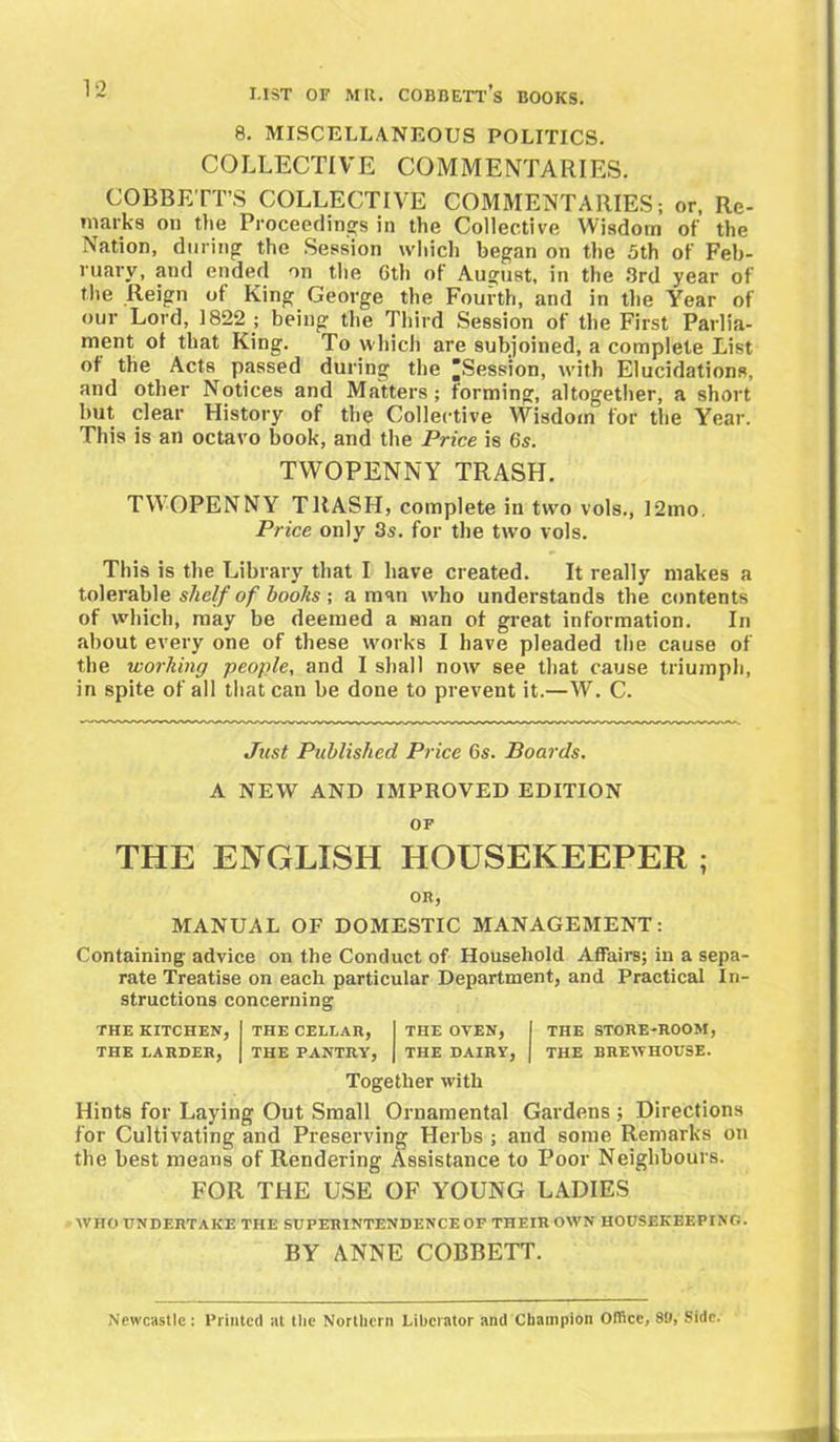 8. MISCELLANEOUS POLITICS. COLLECTIVE COMMENTARIES. COBBETTS COLLECTIVE COMMENTARIES; or, Re- marks on the Proceedings in the Collective Wisdom of the Nation, during the Session which began on the 5th of Feb- ruary, and ended on the 6th of August, in the 3rd year of the Reign of King George the Fourth, and in the Year of our Lord, 1822 ; being the Third Session of the First Parlia- ment of that King. To which are subjoined, a complete List of the Acts passed during the [JSession, with Elucidations, and other Notices and Matters; forming, altogether, a short but clear History of the Collective Wisdom for the Year. This is an octavo book, and the Price is 6s. TWOPENNY TRASH. TWOPENNY TRASH, complete in two vols., 12mo. Price only 3s. for the two vols. This is the Library that I have created. It really makes a tolerable shelf of boohs ; a man who understands the contents of which, may be deemed a man of great information. In about every one of these works I have pleaded the cause of the working people, and I shall now see that cause triumph, in spite of all that can be done to prevent it.—W. C. Just Published Price 6s. Boards. A NEW AND IMPROVED EDITION OF THE ENGLISH HOUSEKEEPER ; OR, MANUAL OF DOMESTIC MANAGEMENT; Containing- advice on the Conduct of Household Affairs; in a sepa- rate Treatise on each particular Department, and Practical In- structions concerning THE KITCHEN, THE CELLAR, 1 THE OYEN, THE STORE-ROOM, THE LARDER, THE PANTRY, 1 THE DAIRY, THE BREWHOUSE. Together with Hints for Laying Out Small Ornamental Gardens ; Directions for Cultivating and Preserving Herbs ; and some Remarks on the best means of Rendering Assistance to Poor Neighbours. FOR THE USE OF YOUNG LADIES WHO UNDERTAKE THE SUPERINTENDENCE OF THEIR OWN HOUSEKEEPING. BY ANNE COBBETT. Newcastle ; Printed at the Northern Liberator and Champion Office, 80, Side.