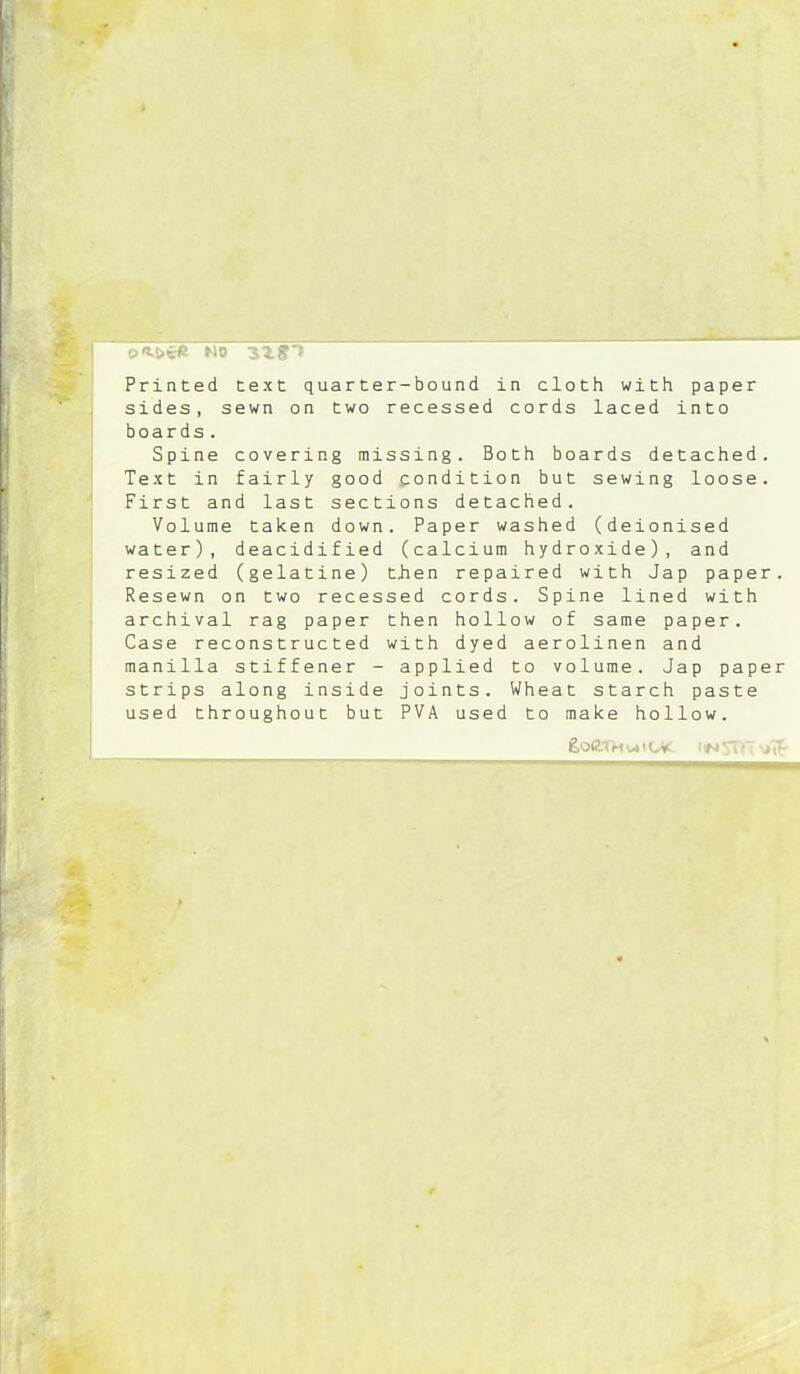 o<M>te mo 3^^n Printed text quarter-bound in cloth with paper sides, sewn on two recessed cords laced into boards. Spine covering missing. Both boards detached. Text in fairly good condition but sewing loose. First and last sections detached. Volume taken down. Paper washed (deionised water), deacidified (calcium hydroxide), and resized (gelatine) then repaired with Jap paper. Resewn on two recessed cords. Spine lined with archival rag paper then hollow of same paper. Case reconstructed with dyed aerolinen and manilla stiffener - applied to volume. Jap paper strips along inside joints. Wheat starch paste used throughout but PVA used to make hollow.