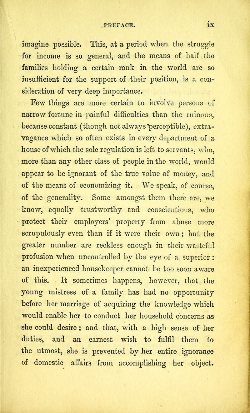 imagine possible. This, at a period when the struggle for income is so general, and the means of half the families holding a certain rank in the world are so insufficient for the support of their position, is a con- sideration of very deep importance. Few things are more certain to involve persons of narrow fortune in painful difficulties than the ruinous, because constant (though not alwrays*perceptible), extra- vagance which so often exists in every department of a house of which the sole regulation is left to servants, who, more than any other class of people in the world, would appear to be ignorant of the true value of moiiey, and of the means of economizing it. We speak, of course, of the generality. Some amongst them there are, we know, equally trustworthy and conscientious, who protect their employers’ property from abuse more scrupulously even than if it wore their own; but the greater number are reckless enough in their wasteful profusion when uncontrolled by the eye of a superior: an inexperienced housekeeper cannot be too soon aware of this. It sometimes happens, however, that the young mistress of a family has had no opportunity before her marriage of acquiring the knowledge which would enable her to conduct her household concerns as she could desire ; and that, with a high sense of her duties, and an earnest wish to fulfil them to the utmost, she is prevented by her entire ignorance of domestic affairs from accomplishing her object.