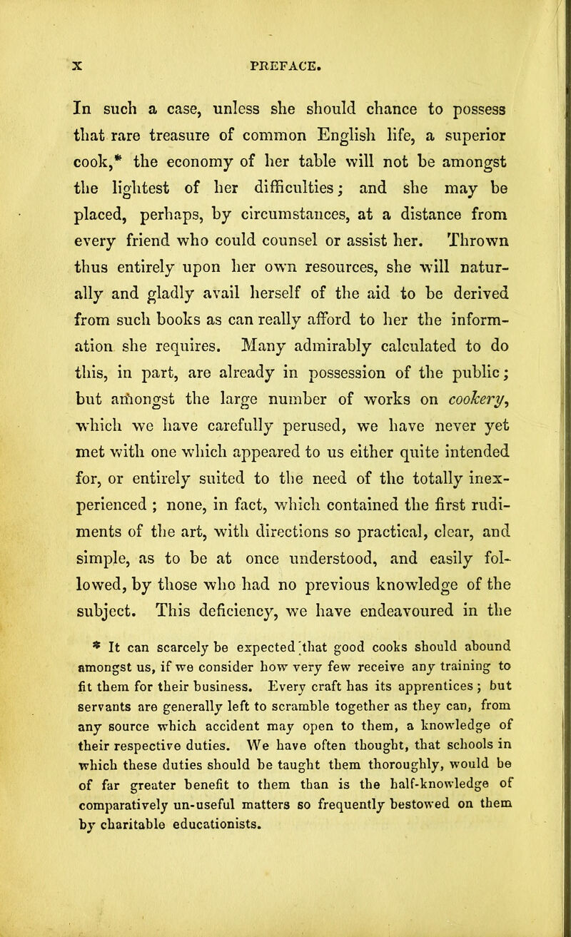 In such a case, unless she should chance to possess that rare treasure of common English life, a superior cook,* the economy of her table will not be amongst the lightest of her difficulties; and she may be placed, perhaps, by circumstances, at a distance from every friend who could counsel or assist her. Thrown thus entirely upon her own resources, she will natur- ally and gladly avail herself of the aid to be derived from such books as can really afford to her the inform- ation she requires. Many admirably calculated to do this, in part, are already in possession of the public; but amongst the large number of works on cookery, which we have carefully perused, we have never yet met with one which appeared to us either quite intended for, or entirely suited to the need of the totally inex- perienced ; none, in fact, which contained the first rudi- ments of the art, with directions so practical, clear, and simple, as to be at once understood, and easily fol- lowed, by those who had no previous knowledge of the subject. This deficiency, we have endeavoured in the * It can scarcely be expected'that good cooks should abound amongst us, if we consider how very few receive any training to fit them for their business. Every craft has its apprentices ; but servants are generally left to scramble together as they can, from any source which accident may open to them, a knowledge of their respective duties. We have often thought, that schools in which these duties should he taught them thoroughly, would be of far greater benefit to them than is the half-knowledge of comparatively un-useful matters so frequently bestowed on them by charitable educationists.