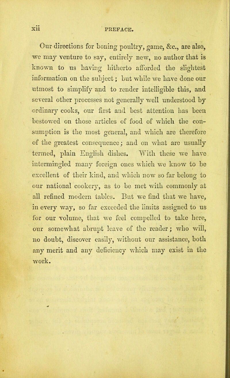 Our directions for boning poultry, game, &c., are also, we may venture to say, entirely new, no author that is known to us having hitherto afforded the slightest information on the subject; but while we have done our utmost to simplify and to render intelligible this, and several other processes not generally well understood by ■ordinary cooks, our first and best attention has been bestowed on those articles of food of which the con- sumption is the most general, and which are therefore of the greatest consequence; and on what are usually termed, plain English dishes. With these we have intermingled many foreign ones which we know to be excellent of their kind, and which now so far belong to our national cookery, as to be met with commonly at all refined modem tables. But we find that we have, in every way, so far exceeded the limits assigned to us for our volume, that we feel compelled to take here, our somewhat abrupt leave of the reader; who will, no doubt, discover easily, without our assistance, both any merit and any deficiency which may exist in the work.